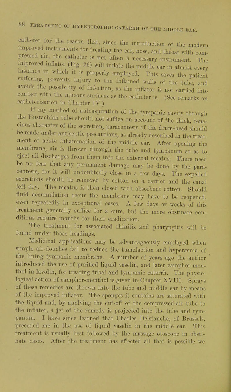 catheter for the reason that, since the introduction of the modern improved Histruments for treating the ear, nose, and throat with com- pressed an- the ca.theter is not often a necessary instrument The improved mflator (Fig. 26) will inflate the middle ear in almost every instance m which it is properly employed. This saves the patient suftenng- prevents injury to the inflamed walls of the tube, and avoKls the possibility of infection, as the inflator is not carried into contact with the mucous surfaces as the catheter is. (See remarks on catheterization in Chapter IV.) If my method of autoaspiration of the tympanic cavity through the Eustachian tube should not suffice on account of the thick tena- cious character of the secretion, paracentesis of the drum-head should be made under antiseptic precautions, as already described in the treat- ment of acute inflammation of the middle ear. After openino- the membrane, air is thrown through the tube and tympanum so Is to eject all discharges from them into the external meatus. There need be no fear that any permanent damage may be done by the para- centesis, for it will undoubtedly close in a few days. The expelled secretions should be removed by cotton on a carrier and the canal left dr3^ The meatus is then closed with absorbent cotton. Should fluid accumulation recur the membrane may have to be reopened, even repeatedly in exceptional cases. A few days or weeks of this treatment generally suffice for a cure, but the more obstinate con- ditions require months for their eradication. The treatment for associated rhinitis and pharyngitis will be found under those headings. Medicinal applications may be advantageously employed when simple air-douches fail to reduce the tumefaction and hyperemia of the lining tympanic membrane. A number of years ago the author ' introduced the use of purified liquid vaselin, and later camphor-men- thol in lavolin, for treating tubal and tympanic catarrh. The physio- logical action of camphor-menthol is given in Chapter XVIII. Sprays of these remedies are thrown into the tube and middle ear by means of the improved inflator. The si>onges it contains are saturated with the liquid and, by applying the cut-off of the compressed-air tube to the inflator, a jet of the remedy is projected into the tube and tym- panum. I have since learned that Charles Delstanche, of Brussels, preceded me in the use of liquid vaselin in the middle ear. This treatment is usually best followed by the massage otoscope in obsti- nate cases. After the treatment has effected all that is possible we