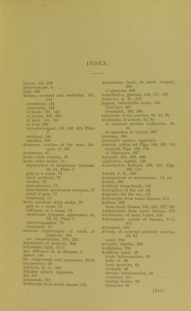 INDEX. Abbott, 355, 359 Abbreviations, 4 Abel, 269 Abscess, cerebral and cerebellar, 121, 145 extradural, 144 metastatic, 145 ■ of brain, 121, 145 of larvnx, 481, 482 of neck, 141, 181 of nose, 292 retropharyngeal, 152, 182, 433, Plate V subdural, 144 tonsillar, 399 Accessory cavities of the nose, dis- eases of, 297 Acouraeter, 27 Acute otitis externa, 58 Acute otitis media, 73 appearances of membrana tympani, 20, 21, Plate I grip as a cause, 73 leech, artificial, 76 leeches, 76 naso-pharynx, 73 paracentesis membranEE tympani, 77 relief of pain, 75 treatment, 75 Acute purulent otitis media, 78 grip as a cause, 73 influenza as a cause, 73 membrana tymjjani, appearance of, 78, 81, Plate I micro-organisms, 78 treatment, 79 Adenoid hypertrophy of vault of pharynx,' 324 ear complications, 195, 324 Adenomata of pharynx, 324 Adjustable light, 13-17 Age, influence of, in diseases, 5 Agnew, 184 Air, compressed, and apparatus, 29-41 Air-pressure, 29 Alderton, H. A., 199 Alkaline sprays. Appendix Alt, 313 Amaurosis, 312 Amblyopia from nasal disease, 312 Anaesthesia, local, in nasal surgery, 265 . of pharynx, 436 Anaesthetics, general, 146, 157, 327 Andrews, A. H., 212 Angina, catarrhalis acuta, 335 Ludwig's, 405 rheumatic. 342, 344 Ankylosis of the ossicles, 90, 95, 98 Anomalies, of auricle, 52, 55 of external meatus auditorius, 54, 55 of sensation in larynx, 487 Anosmia, 286 Antiseptic spraA^s, Appendix Antrum, aditus'ad. Figs. 108, 109, 110 mastoid. Figs. 109, 110 of Highmore, 297 • Aphonia, 476, 489, 490 Applicator, caustic, 129 Aqureductus Fallopii, 166, 167, Figs. 109, 110 Arnold, J. D., 456 Arrangement of instruments, 13, 14 Arslan, 196 Artificial drum-heads, 132 Aspergillus of the ear, 62 Aspirator for the ear, 125 Asthenopia from nasal disease, 310 Asthma, 229 from nasal disease, 231, 259, 277, 291 Astigmatism from nasal disease, 312 Asymmetry of nasal bones, 255 Atmospheric causes of disease, 8-11, 317 Atomizers, 210 Atresia, of external auditoiy meatus, 54. 64 nasal, 294 Atrophic rhinitis, 268 Audiphone, 200 Auditory canal, 56 acute inflammation. 58 boils of. 60 bony growths, 64 cerumen. 56 chronic inflammation, 58 exostoses, 64 foreign bodies, 65 furuncles, 60