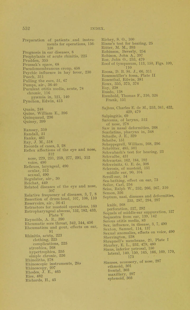 Preparation of patients .and instru- ments for operations, 156- 158 Prognosis in ear diseases, 8 Prophylaxis of acute rhinitis, 225 Prudden, 355 Prussak's space, 08 Pseudomembranous croup, 458 Psychic influence in hav fever, 230 Piiech, 311 Pulling the ears, 51, 67 Pumps, air-, 36-40 Purulent otitis media, acute, 78 chronic, 110 pysemia in, 121, 140 Pynchon, Edwin, 413 yuain, 248 Quine, William E., 396 Quinquaud, 236 Quinsy, 399 Ramsey, 310 Randall, 51 Ranke, 461 Ray, J. M., 518 Records of cases, 3, 28 Reflex afi'ections of the eye and nose, 312 nose, 229, 231, 259, 277, 291, 312 voice, 490 Reflexes, laryngeal, 490 ocular, 312 sexual, 490 Regulator, air-, 30 Reichat, 449 Related diseases of the eye and nose, 307 Relative frequency of diseases, 3, 7, 8 Resection of drum-head, 107, 108, 110 Reservoirs, air-, 30-41 Retractors for mastoid operations, 160 Retropharyngeal abscess, 152, 182, 433, Plate V Reynolds, A. R., 390 Rheumatic sore throat, 342, 344, 456 Rheumatism and gout, efl'ects on ear, 91 Rhinitis, acuta, 223 clothing, 225 complications, 225 atrophica, 268 hypcrtrophica, 255 simple chronic, 226 Rhinoliths, 278 Rhinoscopic instruments, 20o Rhinoscopy, 207 Rhodes. J. E., 465 Rice, 482 Richards, H., 45 Richey, S. 0., 100 Rinne's test for hearing, 25 Ritter, M. M., 393 Robinson, Beverly, 254 Robison, John A., 397 Roe. John O., 253, 479 Roof of tympanum, 113, 150, Figs. 109, 110 Roosa, D. B. St. J., 66, 311 Rosenmiiller's fossa, Plate II Rosenthal, Edwin, 381 Roux, 355, 375, 376 Roy, 238 Ruedo, 138 Rumbold, Thomas P., 310, 320 Frank, 151 Saj'ous, Charles E. de M., 253, 341, 422, 429, 479 Salpingitis, 69 Sarcoma, of larynx, 512 of nose, 278 Saw in nasal deformities, 268 Scarlatina, pharvnx in, 348 Schadle, J. E., 329 Scheibe, 151 Scheppegrell, William, 268, 296 Schrotter, 485, 501 Schwabach's test for hearing, 23 Schwalbe. 431 Schwartze. 102, 184, 192 Schweinitz, G. E. de, 308 Sclerosis, of mastoid, 151 middle ear, 90, 104 Scroll-ear, 54 Sea-bathing, eflect on ear, 73 Seller. Carl, 254 Seiss, Ralph W., 252, 266, 207, 310 Senion, 326 Septum, nasi, diseases and deformities, 255, 287, 294, 297 knife, 208 perforation. 227, 292 Sequels of middle-ear suppuration, 12/ Sequestra from ear, 139. 142 Serous otitis media, 83 Sex, influence, in disease, 3, 7, 490 Sexton, Samuel, 114, 137 Sexual anomalies, effects on voice, 490 Sherrington, 238 Shrapnell's membrane, 21, J. late l Shurley, E. L., 252. 479. 480 Sinus inferior petrosal. 150 lateral, HO, 150. 105, 100. 109. 170, 173 • - Sinuses, accessory, of nose, 29/ ethmoid, 301 frontiil, 303 maxillary, 297 sphenoid, 303