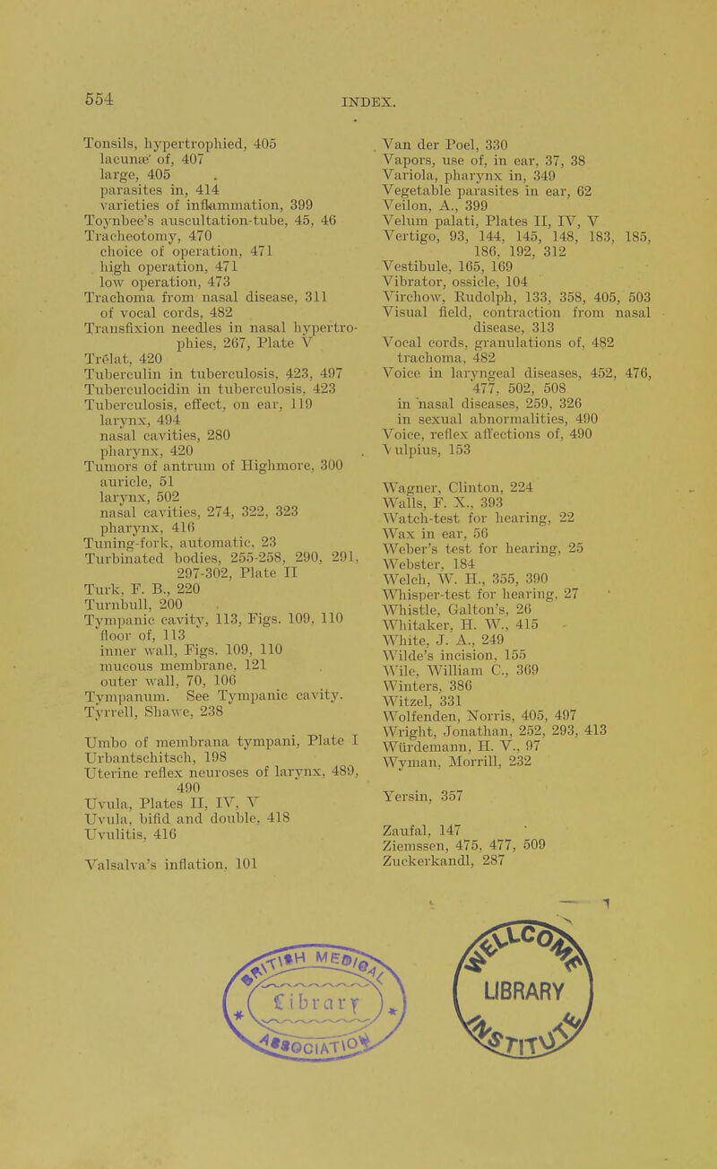 Tonsils, hypertrophied, 405 lacunte' of, 407 largo, 405 parasites in, 414 varieties of inflammation, 399 Toynbee's aiiscultation-tube, 45, 46 Tracheotomy, 470 choice of operation, 471 high operation, 471 low operation, 473 Trachoma from nasal disease, 311 of vocal cords, 482 Transfixion needles in nasal hypertro- phies, 267, Plate V Trelat, 420 Tuberculin in tuberculosis, 423, 497 Tuberculocidin in tuberculosis, 423 Tuberculosis, effect, on ear, 119 larynx, 494 nasal cavities, 280 pharynx, 420 Tumors of antrum of Highmore, 300 auricle, 51 larynx, 502 nasal cavities, 274, 322, 323 pharynx, 416 Tuning-fork, automatic, 23 Turbinated bodies, 255-258, 290, 291. 297-302, Plate II Turk, F. B., 220 Turnbull, 200 Tympanic cavity, 113, Figs. 109, 110 floor of, 113 inner wall. Figs. 109, 110 mucous membrane. 121 outer wall, 70, 106 Tvmpanum. See Tympanic cavity. Tyrrell, Sha\ve, 238 Umbo of membrana tympani, Plate I Urbantschitsch, 198 Uterine reflex neuroses of larynx, 489, 490 Uvula, Plates II, IV. V Uvula, bifid and double, 418 Uvulitis, 416 Valsalva's inflation, 101 Van der Poel, 330 Vapors, use of, in oar. 37, 38 Variola, pharynx in, 349 Vegetable parasites in ear, 62 Veilon, A., 399 Velum palati. Plates II, IV, V Vertigo, 93, 144. 145, 148, 183, 185, 186, 192, 312 Vestibule, 165, 169 Vibrator, ossicle, 104 Virchow, Rudolph, 133, 358, 405, 503 Visual field, contraction from nasal disease, 313 Vocal cords, granulations of, 482 trachoma, 482 Voice in laryngeal diseases, 452, 476, 477, 502, 508 in nasal diseases, 259, 326 in sexual abnormalities, 490 Voice, rellex affections of, 490 \ulpius, 153 Wagner, Clinton, 224 Walls, F. X.. 393 Watch-test for hearing, 22 Wax in ear, 56 Weber's test for hearing, 25 Webster, 184 Welch, W. H., 355, 390 Wiisper-test for hearing. 27 Whistle, Gallon's, 26 Whitaker, H. W., 415 White, J. A., 249 Wilde's incision, 155 Wile, William C, 369 Winters. 386 Witzel, 331 Wolfenden, Norris, 405, 497 Wright, Jonathan, 252, 293, 413 Wiirdemann, H. V., 97 Wyman, Morrill, 232 Yersin, 357 Zaufal, 147 Ziemssen, 475, 477, 509 Zuckerkandl, 287