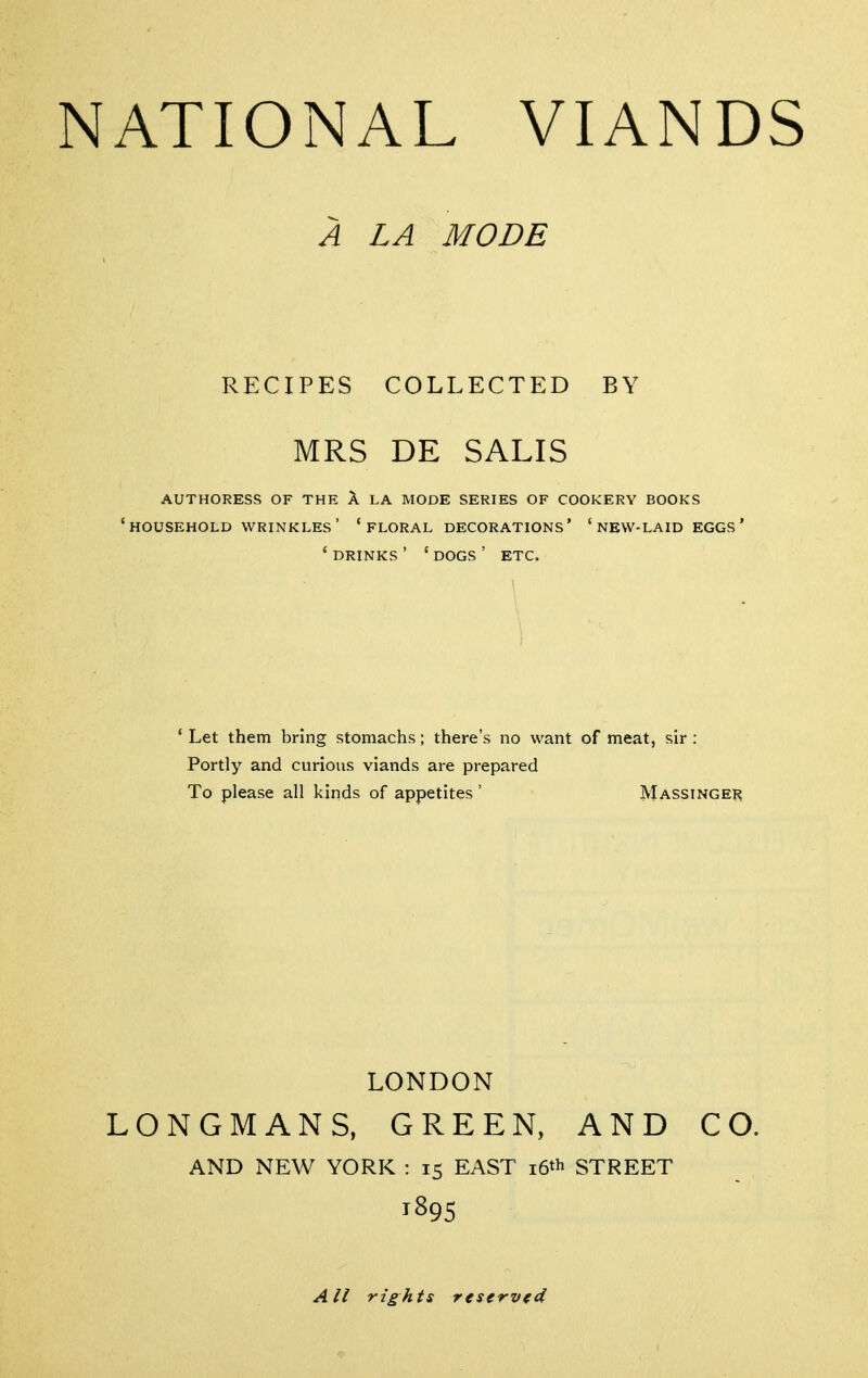 authoress of the a la mode series of cookery books 'household wrinkles' 'floral decorations' 'new-laid eggs' ' drinks ' ' dogs ' etc. * Let them bring stomachs; there's no want of meat, sir : Portly and curious viands are prepared To please all kinds of appetites ' Massinger LONGMANS, GREEN, AND CO. AND NEW YORK : 15 EAST i6»l> STREET 1895 A LA MODE RECIPES COLLECTED BY MRS DE SALIS LONDON All rights reservtd