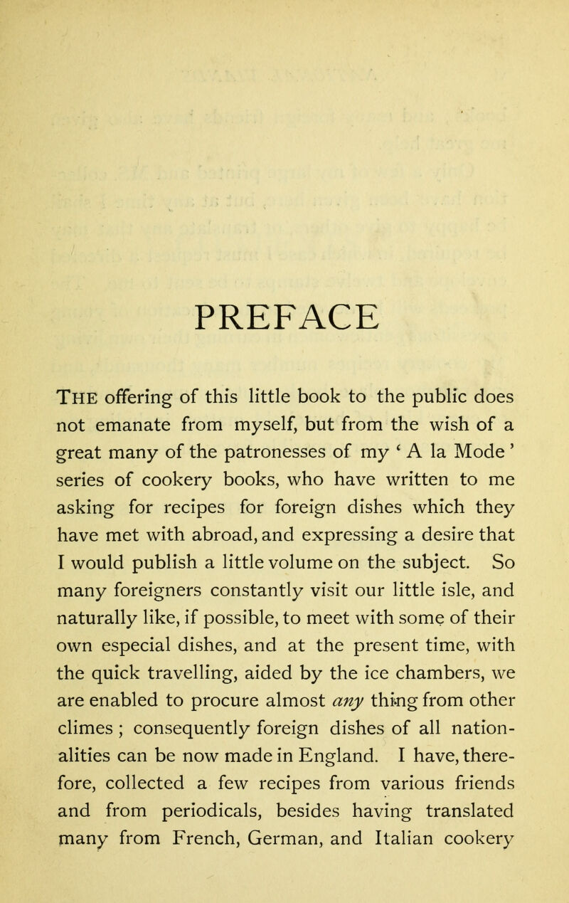 PREFACE The offering of this little book to the public does not emanate from myself, but from the wish of a great many of the patronesses of my ' A la Mode ' series of cookery books, who have written to me asking for recipes for foreign dishes which they have met with abroad, and expressing a desire that I would publish a little volume on the subject. So many foreigners constantly visit our little isle, and naturally like, if possible, to meet with some of their own especial dishes, and at the present time, with the quick travelling, aided by the ice chambers, we are enabled to procure almost any thmg from other climes ; consequently foreign dishes of all nation- alities can be now made in England. I have, there- fore, collected a few recipes from various friends and from periodicals, besides having translated many from French, German, and Italian cookery