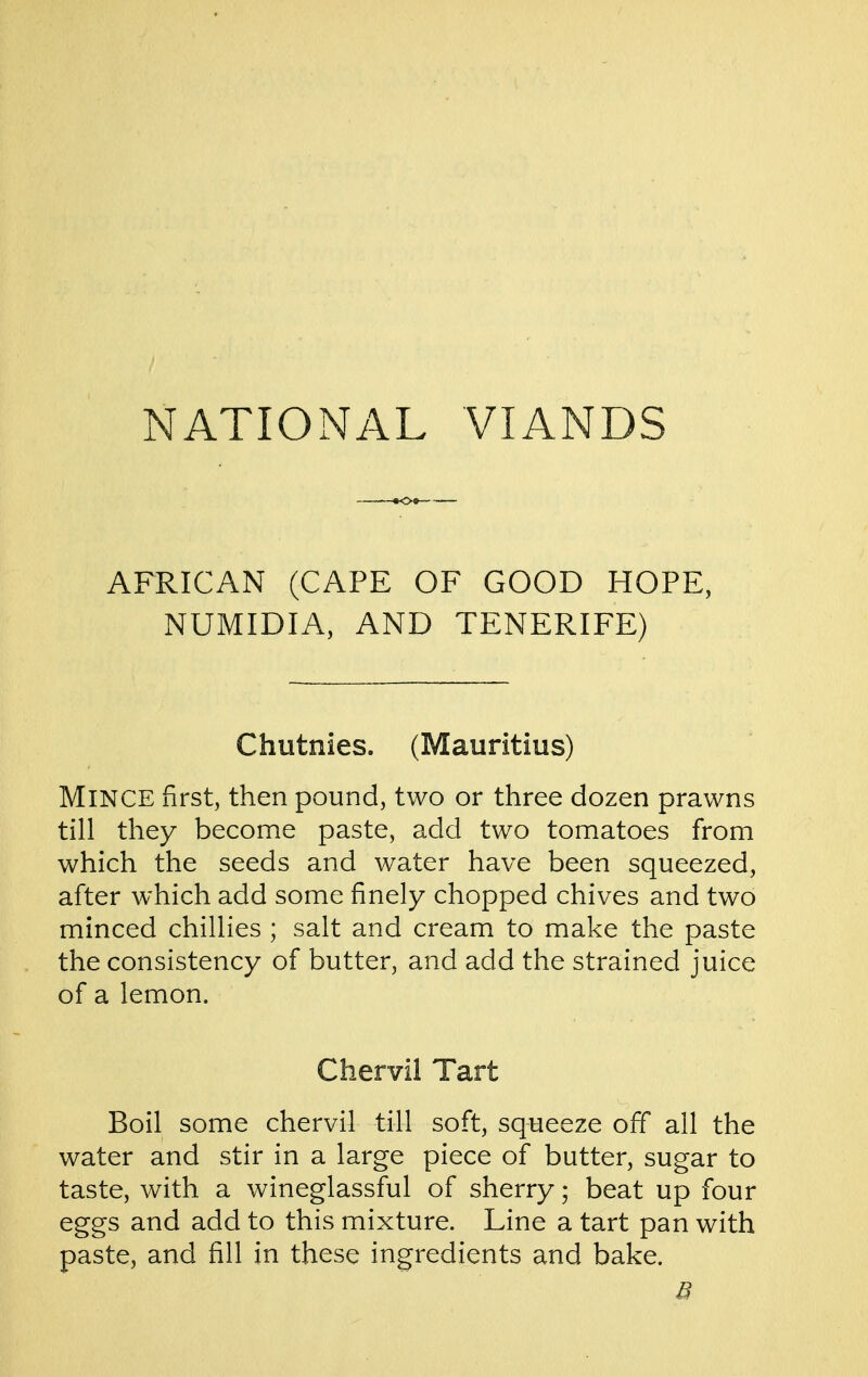 AFRICAN (CAPE OF GOOD HOPE, NUMIDIA, AND TENERIFE) Chutnies. (Mauritius) Mince first, then pound, two or three dozen prawns till they become paste, add two tomatoes from which the seeds and water have been squeezed, after which add some finely chopped chives and two minced chillies ; salt and cream to make the paste the consistency of butter, and add the strained juice of a lemon. Chervil Tart Boil some chervil till soft, squeeze off all the water and stir in a large piece of butter, sugar to taste, with a wineglassful of sherry; beat up four eggs and add to this mixture. Line a tart pan with paste, and fill in these ingredients and bake.