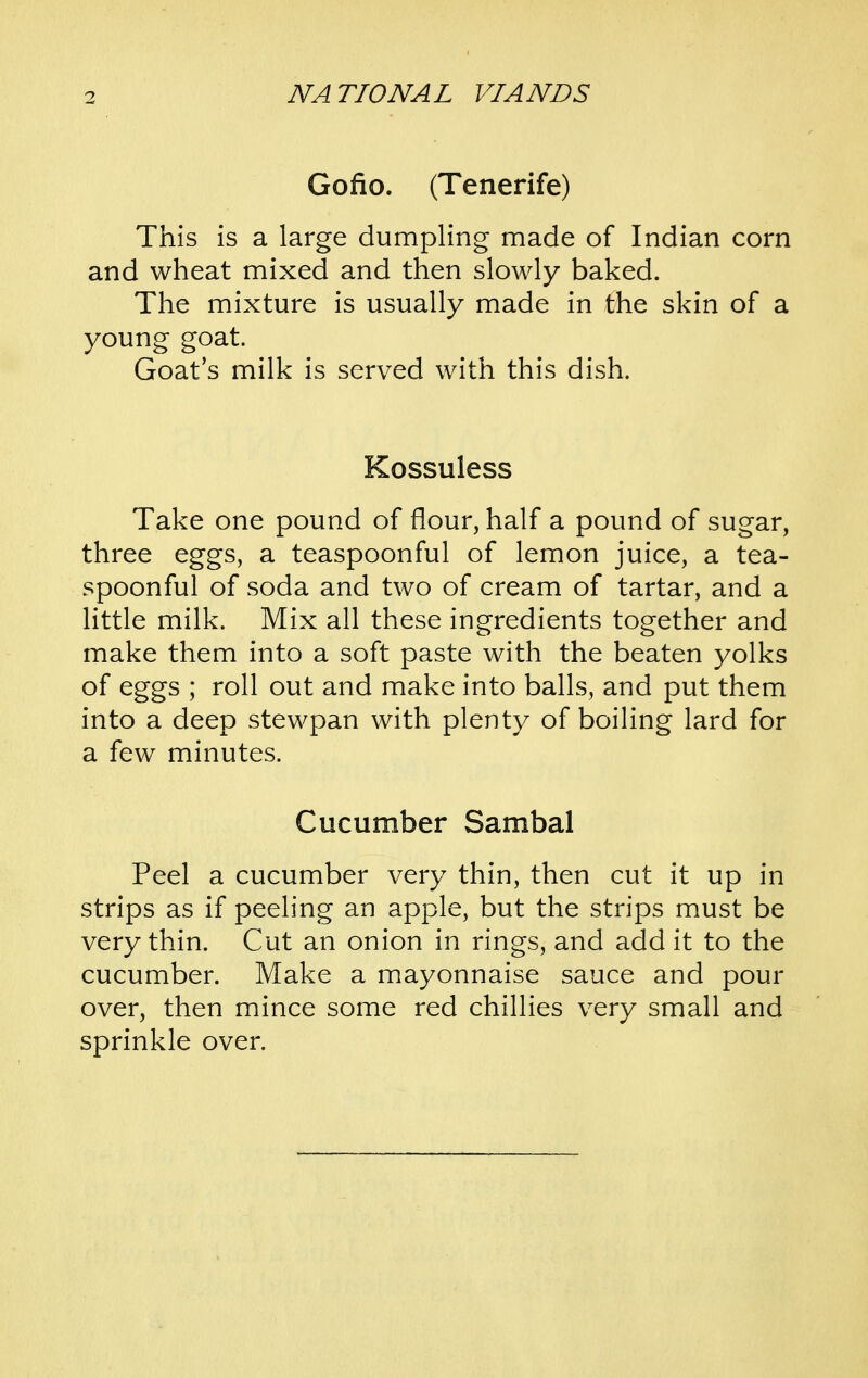 Gofio. (Tenerife) This is a large dumpling made of Indian corn and wheat mixed and then slowly baked. The mixture is usually made in the skin of a young goat. Goat's milk is served with this dish. Kossuless Take one pound of flour, half a pound of sugar, three eggs, a teaspoonful of lemon juice, a tea- spoonful of soda and two of cream of tartar, and a little milk. Mix all these ingredients together and make them into a soft paste with the beaten yolks of eggs ; roll out and make into balls, and put them into a deep stewpan with plenty of boiHng lard for a few minutes. Cucumber Sambal Peel a cucumber very thin, then cut it up in strips as if peeling an apple, but the strips must be very thin. Cut an onion in rings, and add it to the cucumber. Make a mayonnaise sauce and pour over, then mince some red chillies very small and sprinkle over.