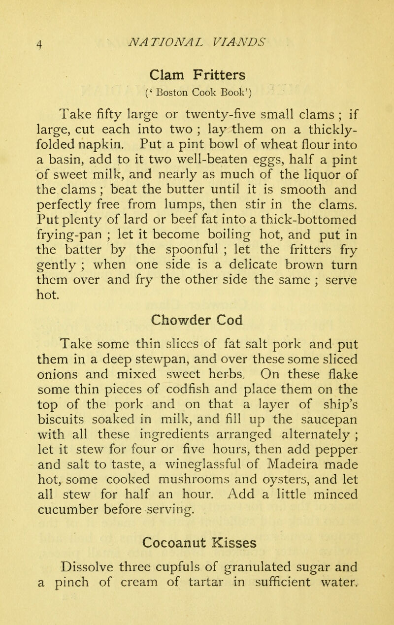 Clam Fritters (' Boston Cook Book') Take fifty large or twenty-five small clams ; if large, cut each into two ; lay them on a thickly- folded napkin. Put a pint bowl of wheat flour into a basin, add to it two well-beaten eggs, half a pint of sweet milk, and nearly as much of the liquor of the clams ; beat the butter until it is smooth and perfectly free from lumps, then stir in the clams. Put plenty of lard or beef fat into a thick-bottomed frying-pan ; let it become boiling hot, and put in the batter by the spoonful ; let the fritters fry gently ; when one side is a delicate brown turn them over and fry the other side the same ; serve hot. Chowder Cod Take some thin slices of fat salt pork and put them in a deep stewpan, and over these some sliced onions and mixed sweet herbs. On these flake some thin pieces of codfish and place them on the top of the pork and on that a layer of ship's biscuits soaked in milk, and fill up the saucepan with all these ingredients arranged alternately ; let it stew for four or five hours, then add pepper and salt to taste, a wineglassful of Madeira made hot, some cooked mushrooms and oysters, and let all stew for half an hour. x\dd a little minced cucumber before serving. Cocoanut Kisses Dissolve three cupfuls of granulated sugar and a pinch of cream of tartar in sufficient water.