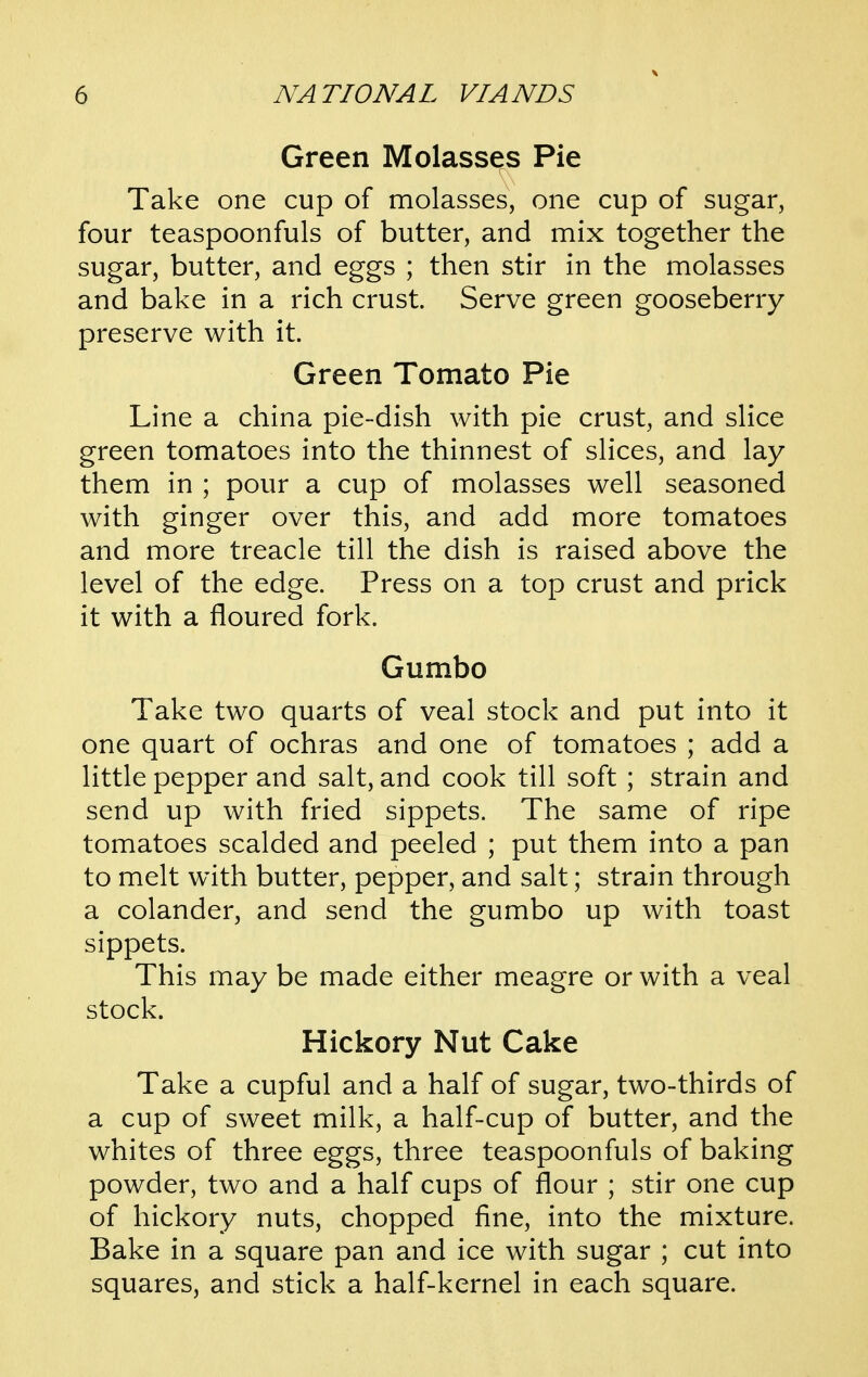 Green Molasses Pie Take one cup of molasses, one cup of sugar, four teaspoonfuls of butter, and mix together the sugar, butter, and eggs ; then stir in the molasses and bake in a rich crust. Serve green gooseberry preserve with it. Green Tomato Pie Line a china pie-dish with pie crust, and slice green tomatoes into the thinnest of slices, and lay them in ; pour a cup of molasses well seasoned with ginger over this, and add more tomatoes and more treacle till the dish is raised above the level of the edge. Press on a top crust and prick it with a floured fork. Gumbo Take two quarts of veal stock and put into it one quart of ochras and one of tomatoes ; add a little pepper and salt, and cook till soft ; strain and send up with fried sippets. The same of ripe tomatoes scalded and peeled ; put them into a pan to melt with butter, pepper, and salt; strain through a colander, and send the gumbo up with toast sippets. This may be made either meagre or with a veal stock. Hickory Nut Cake Take a cupful and a half of sugar, two-thirds of a cup of sweet milk, a half-cup of butter, and the whites of three eggs, three teaspoonfuls of baking powder, two and a half cups of flour ; stir one cup of hickory nuts, chopped fine, into the mixture. Bake in a square pan and ice with sugar ; cut into squares, and stick a half-kernel in each square.