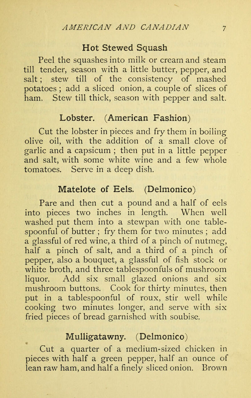 Hot Stewed Squash Peel the squashes into milk or cream and steam till tender, season with a little butter, pepper, and salt; stew till of the consistency of mashed potatoes ; add a sliced onion, a couple of slices of ham. Stew till thick, season with pepper and salt. Lobster. (American Fashion) Cut the lobster in pieces and fry them in boiling olive oil, with the addition of a small clove of garlic and a capsicum ; then put in a little pepper and salt, with some white wine and a few whole tomatoes. Serve in a deep dish. Matelote of Eels. (Delmonico) Pare and then cut a pound and a half of eels into pieces two inches in length. When well washed put them into a stewpan with one table- spoonful of butter ; fry them for two minutes ; add a glassful of red wine, a third of a pinch of nutmeg, half a pinch of salt, and a third of a pinch of pepper, also a bouquet, a glassful of fish stock or white broth, and three tablespoonfuls of mushroom liquor. Add six small glazed onions and six mushroom buttons. Cook for thirty minutes, then put in a tablespoonful of roux, stir well while cooking two minutes longer, and serve with six fried pieces of bread garnished with soubise. Mulligatawny. (Delmonico) Cut a quarter of a medium»sized chicken in pieces with half a green pepper, half an ounce of lean raw ham, and half a finely sliced onion. Brown