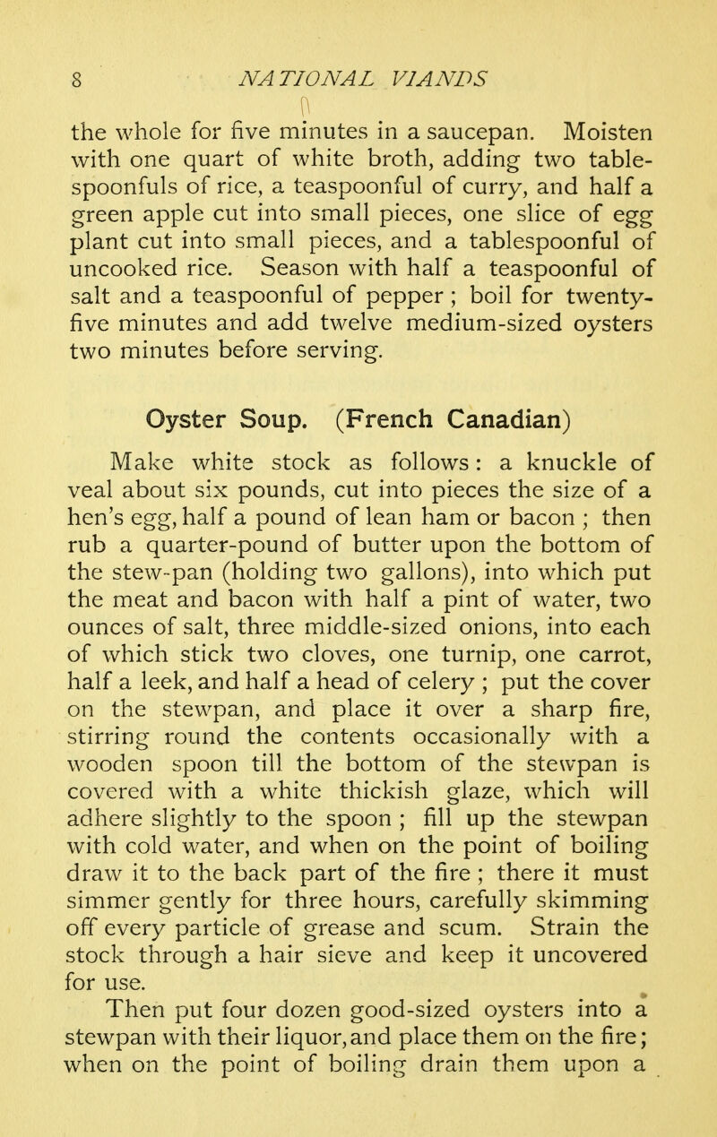 the whole for five minutes in a saucepan. Moisten with one quart of white broth, adding two table- spoonfuls of rice, a teaspoonful of curry, and half a green apple cut into small pieces, one slice of egg plant cut into small pieces, and a tablespoonful of uncooked rice. Season with half a teaspoonful of salt and a teaspoonful of pepper; boil for twenty- five minutes and add twelve medium-sized oysters two minutes before serving. Oyster Soup. (French Canadian) Make white stock as follows: a knuckle of veal about six pounds, cut into pieces the size of a hen's egg, half a pound of lean ham or bacon ; then rub a quarter-pound of butter upon the bottom of the stew-pan (holding two gallons), into which put the meat and bacon with half a pint of water, two ounces of salt, three middle-sized onions, into each of which stick two cloves, one turnip, one carrot, half a leek, and half a head of celery ; put the cover on the stewpan, and place it over a sharp fire, stirring round the contents occasionally with a wooden spoon till the bottom of the stewpan is covered with a white thickish glaze, which will adhere slightly to the spoon ; fill up the stewpan with cold water, and when on the point of boiling draw it to the back part of the fire ; there it must simmer gently for three hours, carefully skimming off every particle of grease and scum. Strain the stock through a hair sieve and keep it uncovered for use. Then put four dozen good-sized oysters into a stewpan with their liquor,and place them on the fire; when on the point of boiling drain them upon a