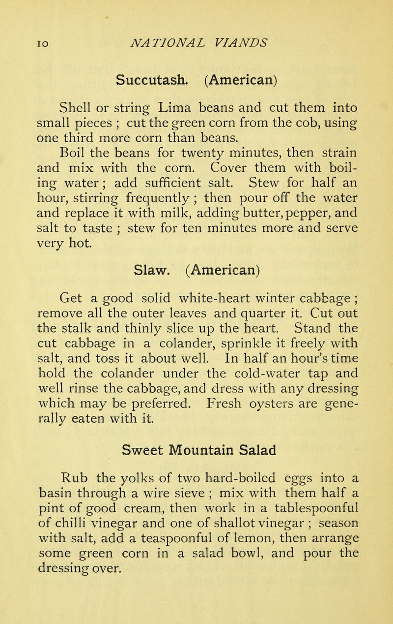 Succutash. (American) Shell or string Lima beans and cut them into small pieces ; cut the green corn from the cob, using one third more corn than beans. Boil the beans for twenty minutes, then strain and mix with the corn. Cover them with boil- ing water; add sufficient salt. Stew for half an hour, stirring frequently ; then pour off the water and replace it with milk, adding butter, pepper, and salt to taste ; stew for ten minutes more and serve very hot. Slaw. (American) Get a good solid white-heart winter cabbage ; remove all the outer leaves and quarter it. Cut out the stalk and thinly slice up the heart. Stand the cut cabbage in a colander, sprinkle it freely with salt, and toss it about well. In half an hour's time hold the colander under the cold-water tap and well rinse the cabbage, and dress with any dressing which may be preferred. Fresh oysters are gene- rally eaten with it. Sweet Mountain Salad Rub the yolks of two hard-boiled eggs into a basin through a wire sieve ; mix with them half a pint of good cream, then work in a tablespoonful of chilli vinegar and one of shallot vinegar ; season with salt, add a teaspoonful of lemon, then arrange some green corn in a salad bowl, and pour the dressing over.