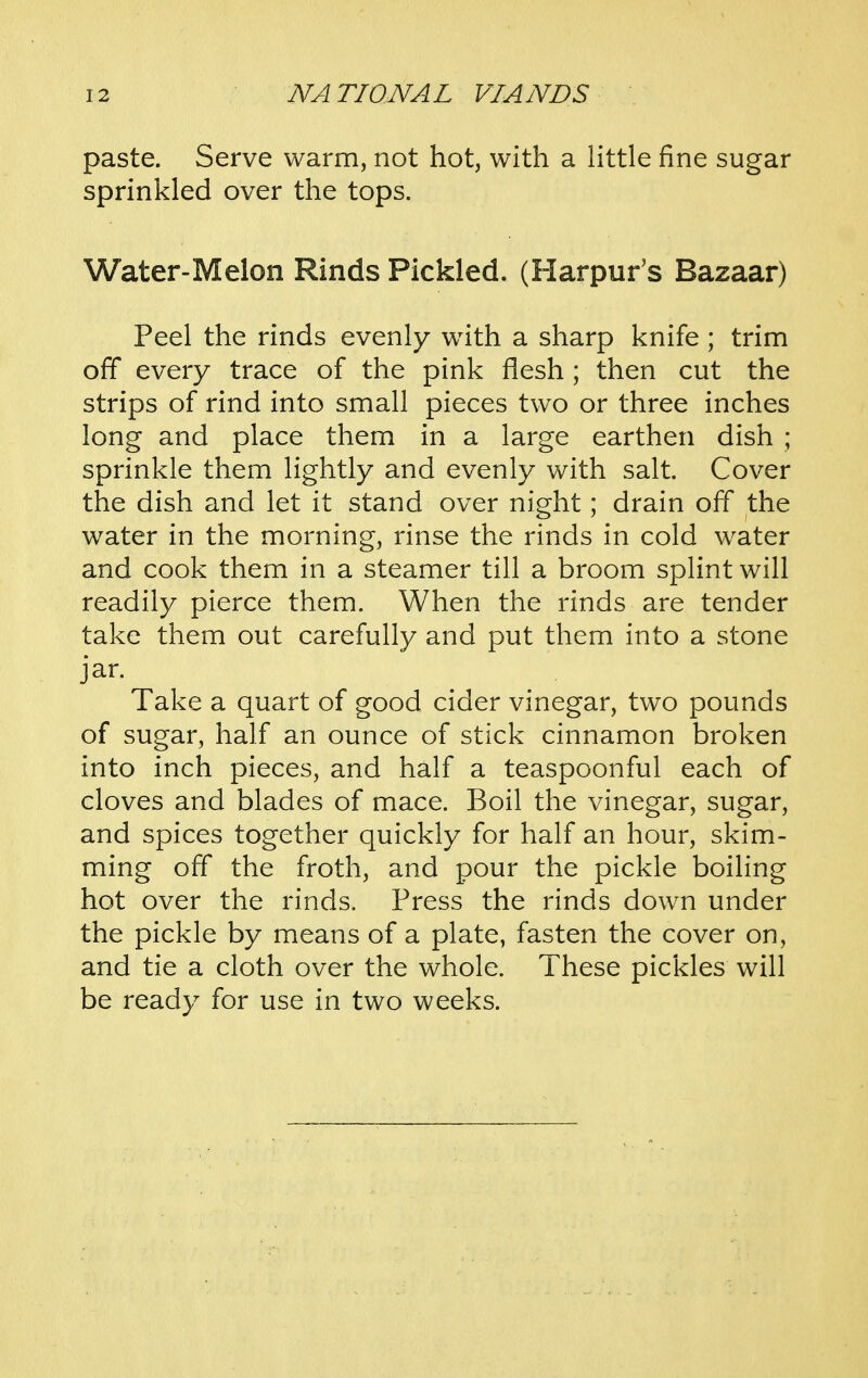 paste. Serve warm, not hot, with a little fine sugar sprinkled over the tops. Water-Melon Rinds Pickled. (Harpur's Bazaar) Peel the rinds evenly w^ith a sharp knife ; trim off every trace of the pink flesh ; then cut the strips of rind into small pieces two or three inches long and place them in a large earthen dish ; sprinkle them lightly and evenly with salt. Cover the dish and let it stand over night; drain off the water in the morning, rinse the rinds in cold water and cook them in a steamer till a broom splint will readily pierce them. When the rinds are tender take them out carefully and put them into a stone jar. Take a quart of good cider vinegar, two pounds of sugar, half an ounce of stick cinnamon broken into inch pieces, and half a teaspoonful each of cloves and blades of mace. Boil the vinegar, sugar, and spices together quickly for half an hour, skim- ming off the froth, and pour the pickle boiling hot over the rinds. Press the rinds down under the pickle by means of a plate, fasten the cover on, and tie a cloth over the whole. These pickles will be ready for use in two weeks.