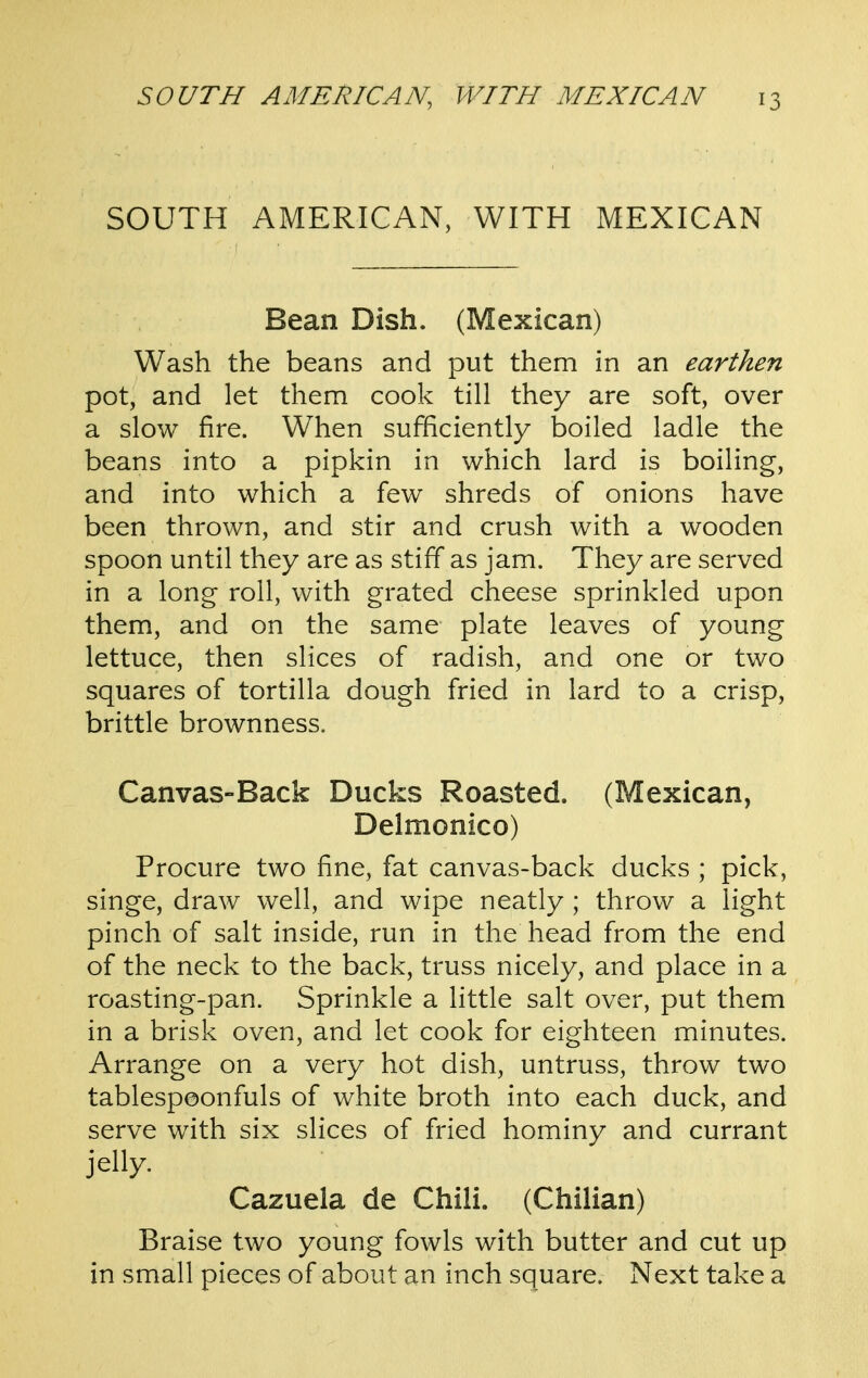 SOUTH AMERICAN, WITH MEXICAN Bean Dish. (Mexican) Wash the beans and put them in an earthen pot, and let them cook till they are soft, over a slow fire. When sufficiently boiled ladle the beans into a pipkin in which lard is boiling, and into which a few shreds of onions have been thrown, and stir and crush with a wooden spoon until they are as stiff as jam. They are served in a long roll, with grated cheese sprinkled upon them, and on the same plate leaves of young lettuce, then slices of radish, and one or two squares of tortilla dough fried in lard to a crisp, brittle brownness. Canvas-Back Ducks Roasted. (Mexican, Delmonico) Procure two fine, fat canvas-back ducks ; pick, singe, draw well, and wipe neatly ; throw a light pinch of salt inside, run in the head from the end of the neck to the back, truss nicely, and place in a roasting-pan. Sprinkle a little salt over, put them in a brisk oven, and let cook for eighteen minutes. Arrange on a very hot dish, untruss, throw two tablespeonfuls of white broth into each duck, and serve with six slices of fried hominy and currant jelly. Cazuela de Chili. (Chilian) Braise two young fowls with butter and cut up in small pieces of about an inch square. Next take a