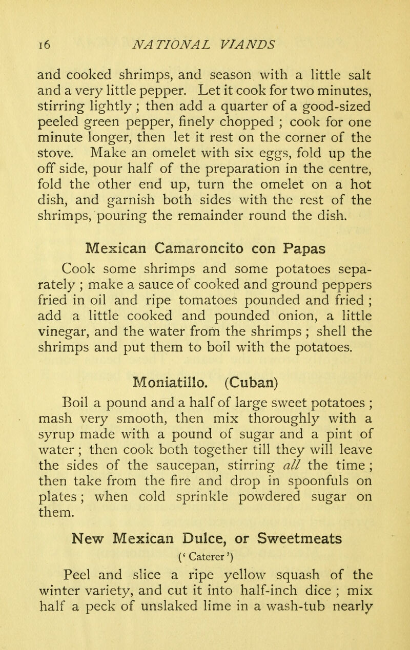 and cooked shrimps, and season with a Httle salt and a very Httle pepper. Let it cook for two minutes, stirring lightly ; then add a quarter of a good-sized peeled green pepper, finely chopped ; cook for one minute longer, then let it rest on the corner of the stove. Make an omelet with six eggs, fold up the off side, pour half of the preparation in the centre, fold the other end up, turn the omelet on a hot dish, and garnish both sides with the rest of the shrimps, pouring the remainder round the dish. Mexican Camaroncito con Papas Cook some shrimps and some potatoes sepa- rately ; make a sauce of cooked and ground peppers fried in oil and ripe tomatoes pounded and fried ; add a little cooked and pounded onion, a little vinegar, and the water from the shrimps ; shell the shrimps and put them to boil with the potatoes. Moniatillo. (Cuban) Boil a pound and a half of large sv/eet potatoes ; mash very smooth, then mix thoroughly with a syrup made with a pound of sugar and a pint of water; then cook both together till they will leave the sides of the saucepan, stirring all the time ; then take from the fire and drop in spoonfuls on plates; when cold sprinkle powdered sugar on them. New Mexican Dulce, or Sweetmeats ('Caterer') Peel and slice a ripe yellow squash of the winter variety, and cut it into half-inch dice ; mix half a peck of unslaked lime in a v/ash-tub nearly