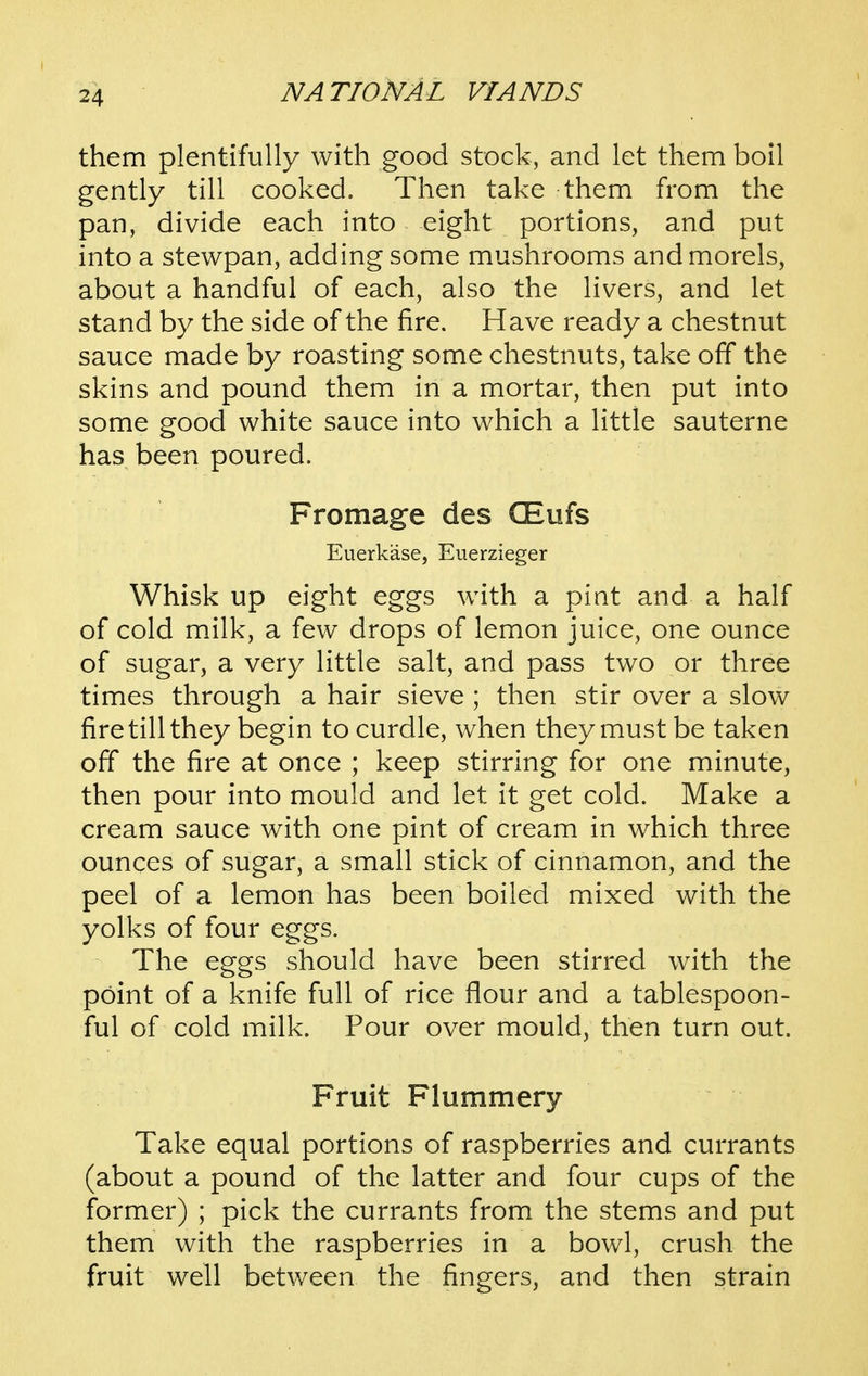 them plentifully with good stock, and let them boil gently till cooked. Then take them from the pan, divide each into eight portions, and put into a stewpan, adding some mushrooms and morels, about a handful of each, also the livers, and let stand by the side of the fire. Have ready a chestnut sauce made by roasting some chestnuts, take off the skins and pound them in a mortar, then put into some good white sauce into which a little sauterne has been poured. Fromage des CEufs Euerkase, Euerzieger Whisk up eight eggs with a pint and a half of cold milk, a few drops of lemon juice, one ounce of sugar, a very little salt, and pass two or three times through a hair sieve ; then stir over a slow fire till they begin to curdle, when they must be taken off the fire at once ; keep stirring for one minute, then pour into mould and let it get cold. Make a cream sauce with one pint of cream in which three ounces of sugar, a small stick of cinnamon, and the peel of a lemon has been boiled mixed with the yolks of four eggs. The eggs should have been stirred with the point of a knife full of rice flour and a tablespoon- ful of cold milk. Pour over mould, then turn out. Fruit Flummery Take equal portions of raspberries and currants (about a pound of the latter and four cups of the former) ; pick the currants from the stems and put them with the raspberries in a bowl, crush the fruit well between the fingers, and then strain