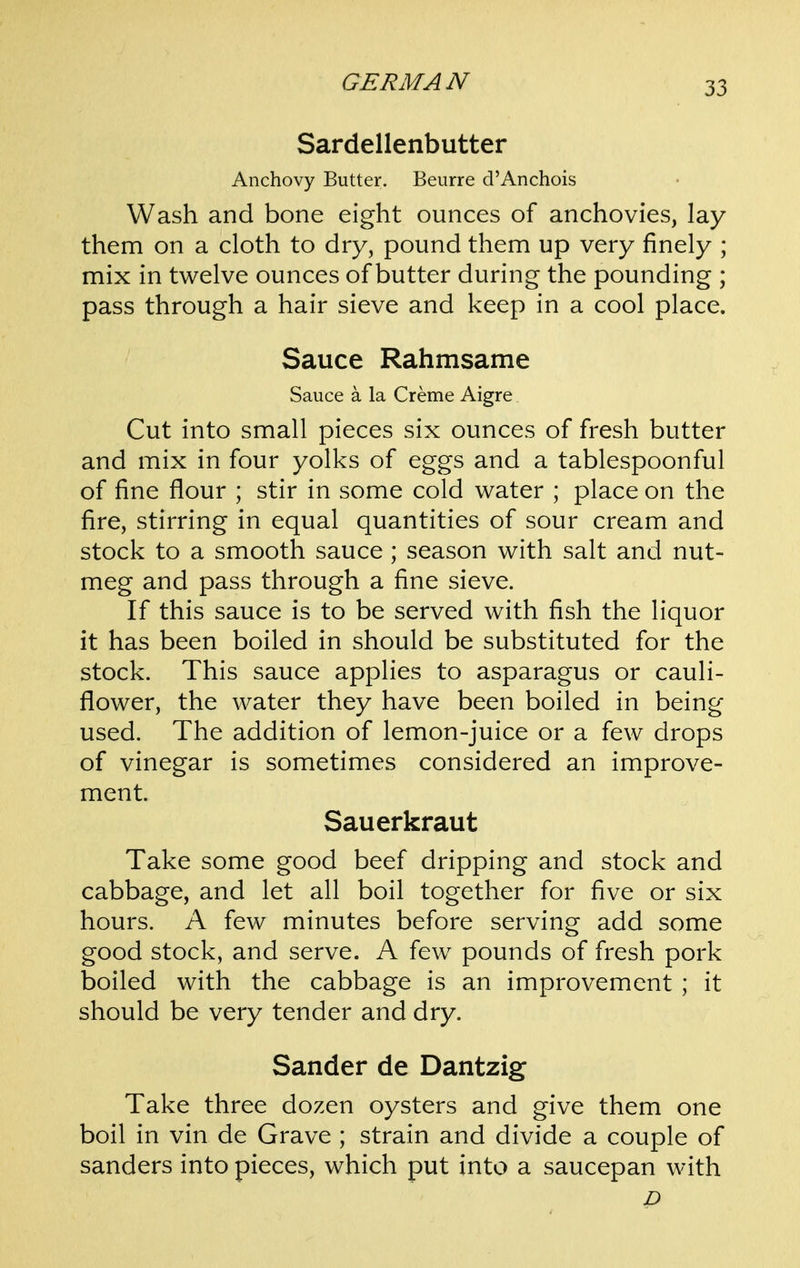 Sardellenbutter Anchovy Butter. Beurre d'Anchois Wash and bone eight ounces of anchovies, lay them on a cloth to dry, pound them up very finely ; mix in twelve ounces of butter during the pounding ; pass through a hair sieve and keep in a cool place. Sauce Rahmsame Sauce a la Creme Aigre Cut into small pieces six ounces of fresh butter and mix in four yolks of eggs and a tablespoonful of fine flour ; stir in some cold water ; place on the fire, stirring in equal quantities of sour cream and stock to a smooth sauce; season with salt and nut- meg and pass through a fine sieve. If this sauce is to be served with fish the liquor it has been boiled in should be substituted for the stock. This sauce applies to asparagus or cauli- flower, the water they have been boiled in being used. The addition of lemon-juice or a few drops of vinegar is sometimes considered an improve- ment. Sauerkraut Take some good beef dripping and stock and cabbage, and let all boil together for five or six hours. A few minutes before serving add some good stock, and serve. A few pounds of fresh pork boiled with the cabbage is an improvement ; it should be very tender and dry. Sander de Dantzig Take three dozen oysters and give them one boil in vin de Grave ; strain and divide a couple of Sanders into pieces, which put into a saucepan with D