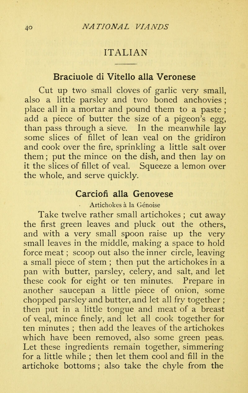 ITALIAN Braciuole di Vitello alia Veronese Cut up two small cloves of garlic very small, also a little parsley and two boned anchovies; place all in a mortar and pound them to a paste ; add a piece of butter the size of a pigeon's egg, than pass through a sieve. In the meanwhile lay some slices of fillet of lean veal on the gridiron and cook over the fire, sprinkling a little salt over them; put the mince on the dish, and then lay on it the slices of fillet of veal. Squeeze a lemon over the whole, and serve quickly. Carciofi alia Genovese Artichokes a la Genoise Take twelve rather small artichokes ; cut away the first green leaves and pluck out the others, and with a very small spoon raise up the very small leaves in the middle, making a space to hold force meat; scoop out also the inner circle, leaving a small piece of stem ; then put the artichokes in a pan with butter, parsley, celery, and salt, and let these cook for eight or ten minutes. Prepare in another saucepan a little piece of onion, some chopped parsley and butter, and let all fry together ; then put in a little tongue and meat of a breast of veal, mince finely, and let all cook together for ten minutes ; then add the leaves of the artichokes which have been removed, also some green peas. Let these ingredients remain together, simmering for a little while ; then let them cool and fill in the artichoke bottoms ; also take the chyle from the