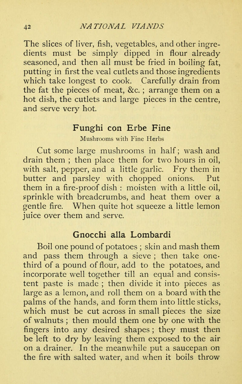 The slices of liver, fish, vegetables, and other ingre- dients must be simply dipped in flour already seasoned, and then all must be fried in boiling fat, putting in first the veal cutlets and those ingredients which take longest to cook. Carefully drain from the fat the pieces of meat, &c. ; arrange them on a hot dish, the cutlets and large pieces in the centre, and serve very hot. Funghi con Erbe Fine Mushrooms with Fine Herbs Cut some large mushrooms in half; wash and drain them ; then place them for two hours in oil, with salt, pepper, and a little garlic. Fry them in butter and parsley with chopped onions. Put them in a fire-proof dish : moisten with a little oil, .sprinkle with breadcrumbs, and heat them over a gentle fire. When quite hot squeeze a little lemon juice over them and serve. Gnocchi alia Lombardi Boil one pound of potatoes ; skin and mash them and pass them through a sieve ; then take one- third of a pound of flour, add to the potatoes, and incorporate well together till an equal and consis- tent paste is made ; then divide it into pieces as large as a lemon, and roll them on a board with the palms of the hands, and form them into little sticks, which must be cut across in small pieces the size of walnuts ; then mould them one by one with the fingers into any desired shapes ; they must then be left to dry by leaving them exposed to the air on a drainer. In the meanwhile put a saucepan on the fire with salted water, and when it boils throw