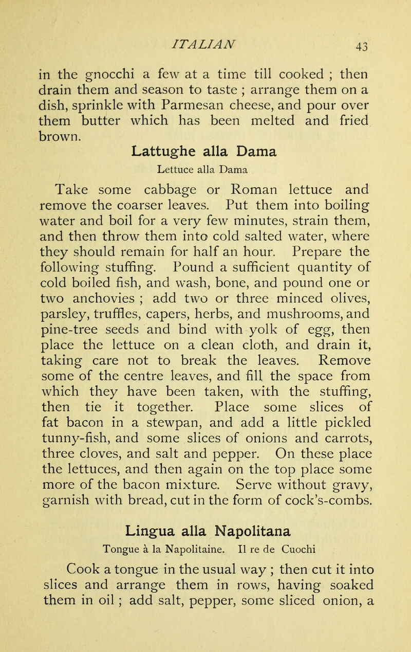 in the gnocchi a few at a time till cooked ; then drain them and season to taste ; arrange them on a dish, sprinkle with Parmesan cheese, and pour over them butter which has been melted and fried brown. Lattughe alia Dama Lettuce alia Dama Take some cabbage or Roman lettuce and remove the coarser leaves. Put them into boiling water and boil for a very few minutes, strain them, and then throw them into cold salted water, where they should remain for half an hour. Prepare the following stuffing. Pound a sufficient quantity of cold boiled fish, and wash, bone, and pound one or two anchovies ; add two or three minced olives, parsley, truffles, capers, herbs, and mushrooms, and pine-tree seeds and bind with yolk of egg, then place the lettuce on a clean cloth, and drain it, taking care not to break the leaves. Remove some of the centre leaves, and fill the space from which they have been taken, with the stuffing, then tie it together. Place some slices of fat bacon in a stewpan, and add a little pickled tunny-fish, and some slices of onions and carrots, three cloves, and salt and pepper. On these place the lettuces, and then again on the top place some more of the bacon mixture. Serve without gravy, garnish with bread, cut in the form of cock's-combs. Lingua alia Napolitana Tongue a la Napolitaine. II re de Cuochi Cook a tongue in the usual way ; then cut it into slices and arrange them in rows, having soaked them in oil; add salt, pepper, some sliced onion, a