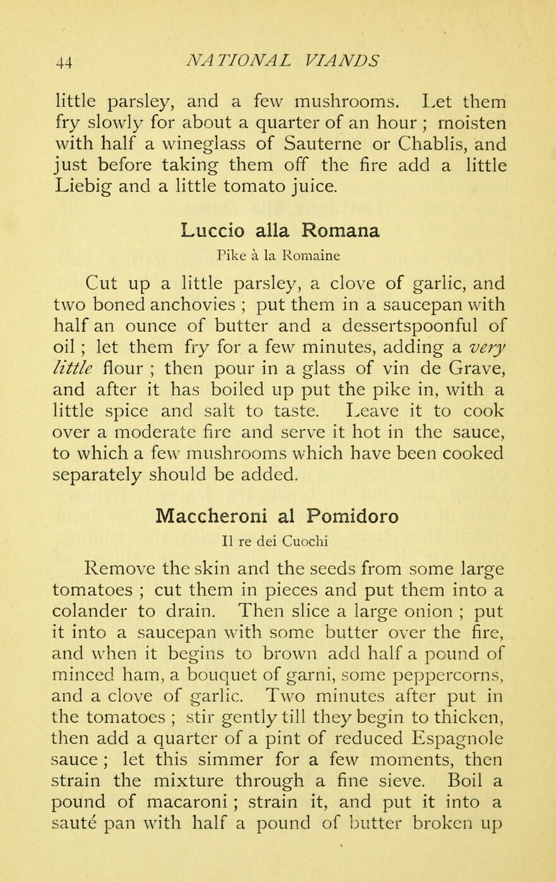 little parsley, and a few mushrooms. Let them fry slowly for about a quarter of an hour ; moisten with half a wineglass of Sauterne or Chablis, and just before taking them off the fire add a little Liebig and a little tomato juice. Luccio alia Romana Pike a la Romaine Cut up a little parsley, a clove of garlic, and two boned anchovies ; put them in a saucepan with half an ounce of butter and a dessertspoonful of oil; let them fry for a few minutes, adding a very little flour ; then pour in a glass of vin de Grave, and after it has boiled up put the pike in, with a little spice and salt to taste. Leave it to cook over a moderate fire and serve it hot in the sauce, to which a few mushrooms which have been cooked separately should be added. Maccheroni al Pomidoro II re dei Cuochi Remove the skin and the seeds from some large tomatoes ; cut them in pieces and put them into a colander to drain. Then slice a large onion ; put it into a saucepan with some butter over the fire, and when it begins to brown add half a pound of minced ham, a bouquet of garni, some peppercorns, and a clove of garlic. Two minutes after put in the tomatoes ; stir gently till they begin to thicken, then add a quarter of a pint of reduced Espagnole sauce ; let this simmer for a few moments, then strain the mixture through a fine sieve. Boil a pound of macaroni ; strain it, and put it into a saute pan with half a pound of butter broken up