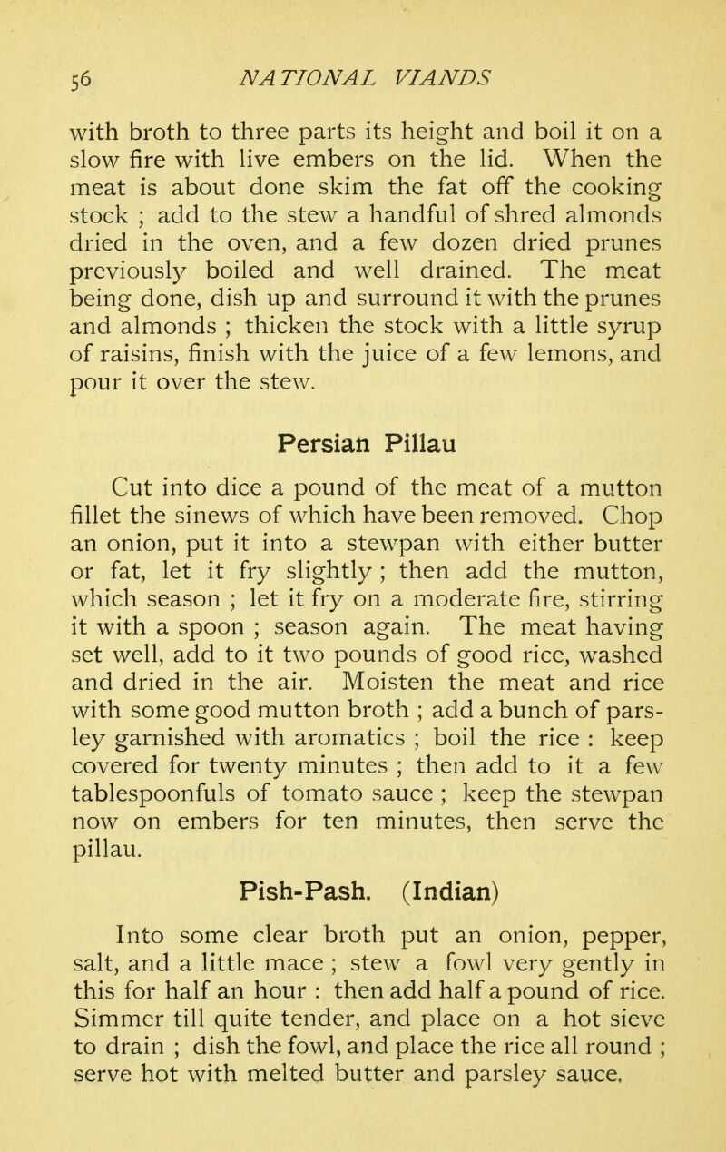 with broth to three parts its height and boil it on a slow fire with live embers on the lid. When the meat is about done skim the fat off the cooking stock ; add to the stew a handful of shred almonds dried in the oven, and a few dozen dried prunes previously boiled and well drained. The meat being done, dish up and surround it with the prunes and almonds ; thicken the stock with a little syrup of raisins, finish with the juice of a few lemons, and pour it over the stew. Persian Pillau Cut into dice a pound of the meat of a mutton fillet the sinews of which have been removed. Chop an onion, put it into a stewpan with either butter or fat, let it fry slightly ; then add the mutton, which season ; let it fry on a moderate fire, stirring it with a spoon ; season again. The meat having set well, add to it two pounds of good rice, washed and dried in the air. Moisten the meat and rice with some good mutton broth ; add a bunch of pars- ley garnished with aromatics ; boil the rice : keep covered for twenty minutes ; then add to it a few tablespoonfuls of tomato sauce ; keep the stewpan now on embers for ten minutes, then serve the pillau. Fish-Fash. (Indian) Into some clear broth put an onion, pepper, salt, and a little mace ; stew a fowl very gently in this for half an hour : then add half a pound of rice. Simmer till quite tender, and place on a hot sieve to drain ; dish the fowl, and place the rice all round ; serve hot with melted butter and parsley sauce,