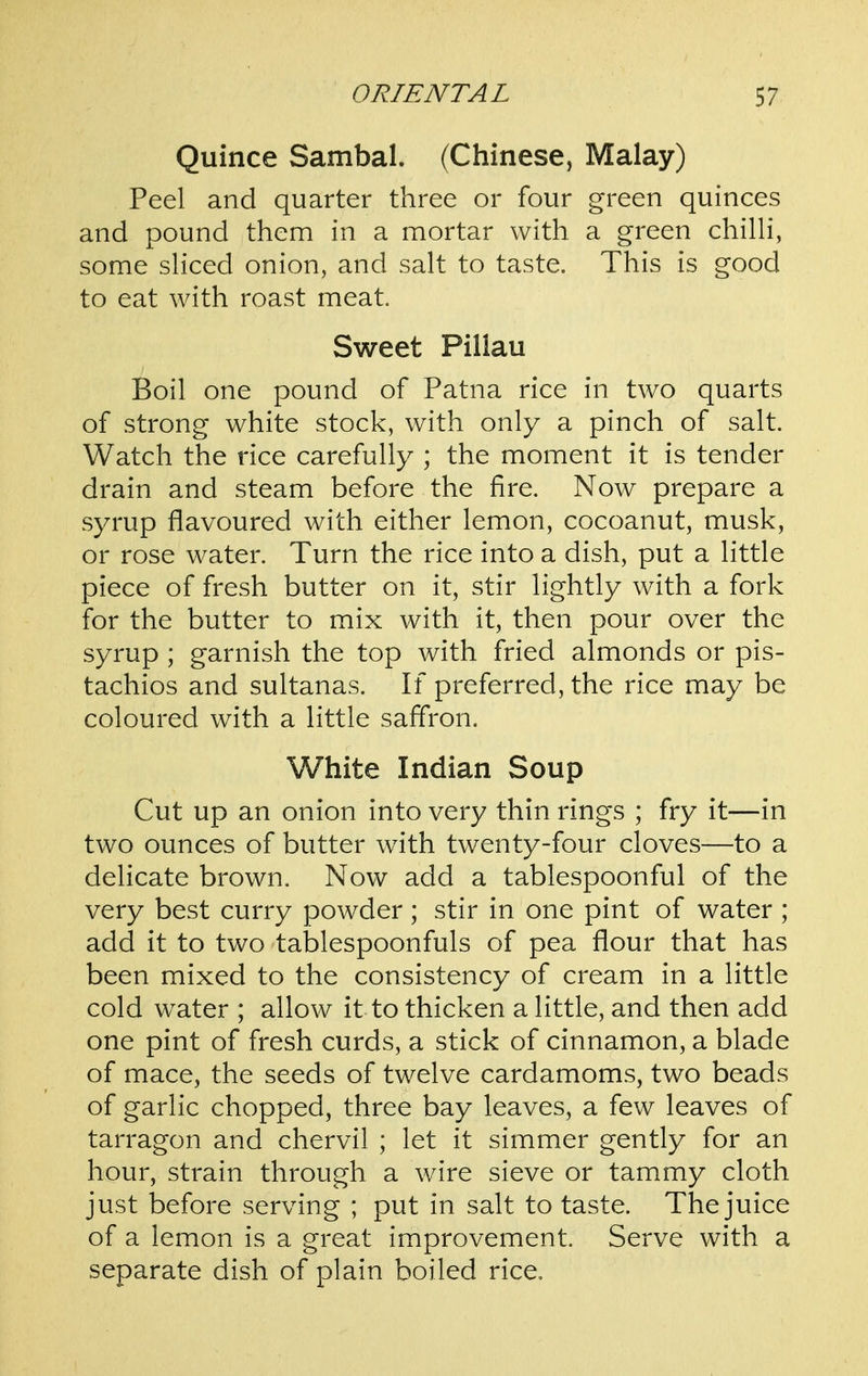 Quince Sambal. (Chinese, Malay) Peel and quarter three or four green quinces and pound them in a mortar with a green chilH, some sHced onion, and salt to taste. This is good to eat with roast meat. Sweet Pillau Boil one pound of Patna rice in two quarts of strong white stock, with only a pinch of salt. Watch the rice carefully ; the moment it is tender drain and steam before the fire. Now prepare a syrup flavoured with either lemon, cocoanut, musk, or rose water. Turn the rice into a dish, put a little piece of fresh butter on it, stir lightly with a fork for the butter to mix with it, then pour over the syrup ; garnish the top with fried almonds or pis- tachios and sultanas. If preferred, the rice may be coloured with a little saffron. White Indian Soup Cut up an onion into very thin rings ; fry it—in two ounces of butter with twenty-four cloves—to a delicate brown. Now add a tablespoonful of the very best curry powder; stir in one pint of water ; add it to two tablespoonfuls of pea flour that has been mixed to the consistency of cream in a little cold water ; allow it to thicken a little, and then add one pint of fresh curds, a stick of cinnamon, a blade of mace, the seeds of twelve cardamoms, two beads of garlic chopped, three bay leaves, a few leaves of tarragon and chervil ; let it simmer gently for an hour, strain through a wire sieve or tammy cloth just before serving ; put in salt to taste. The juice of a lemon is a great improvement. Serve with a separate dish of plain boiled rice.