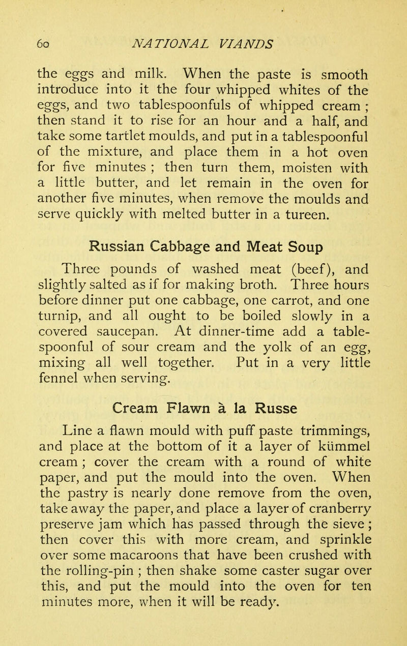 the eggs and milk. When the paste is smooth introduce into it the four whipped whites of the eggs, and two tablespoonfuls of whipped cream ; then stand it to rise for an hour and a half, and take some tartlet moulds, and put in a tablespoonful of the mixture, and place them in a hot oven for five minutes ; then turn them, moisten with a little butter, and let remain in the oven for another five minutes, when remove the moulds and serve quickly with melted butter in a tureen. Russian Cabbage and Meat Soup Three pounds of washed meat (beef), and slightly salted as if for making broth. Three hours before dinner put one cabbage, one carrot, and one turnip, and all ought to be boiled slowly in a covered saucepan. At dinner-time add a table- spoonful of sour cream and the yolk of an egg, mixing all well together. Put in a very little fennel when serving. Cream Flavin a la Russe Line a flawn mould with puff paste trimmings, and place at the bottom of it a layer of kiimmei cream ; cover the cream with a round of white paper, and put the mould into the oven. When the pastry is nearly done remove from the oven, take away the paper, and place a layer of cranberry preserve jam which has passed through the sieve ; then cover this with more cream, and sprinkle over some macaroons that have been crushed with the rolling-pin ; then shake some caster sugar over this, and put the mould into the oven for ten minutes more, when it will be ready.