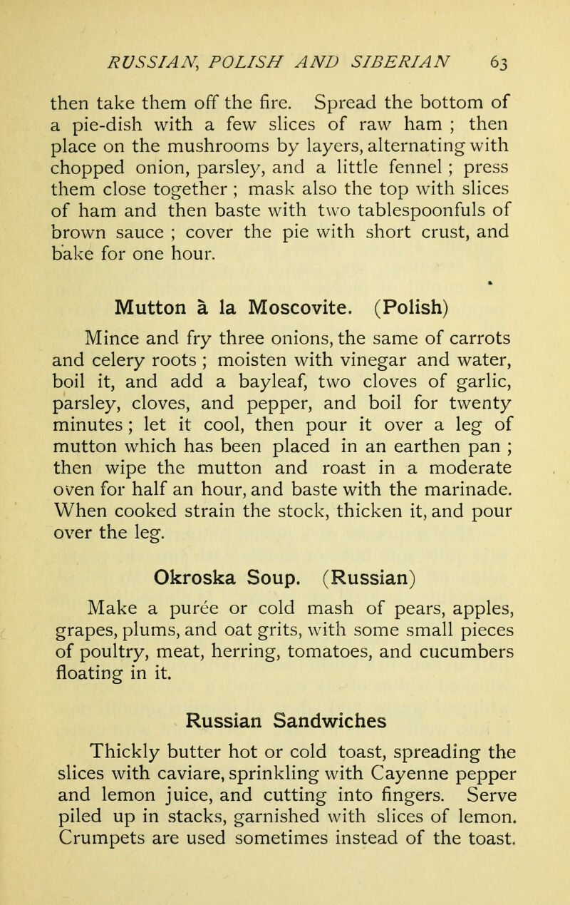 then take them off the fire. Spread the bottom of a pie-dish with a few slices of raw ham ; then place on the mushrooms by layers, alternating with chopped onion, parsley, and a little fennel; press them close together ; mask also the top with slices of ham and then baste with two tablespoonfuls of brown sauce ; cover the pie with short crust, and bake for one hour. Mutton a la Moscovite. (Polish) Mince and fry three onions, the same of carrots and celery roots ; moisten with vinegar and water, boil it, and add a bayleaf, two cloves of garlic, parsley, cloves, and pepper, and boil for twenty minutes ; let it cool, then pour it over a leg of mutton which has been placed in an earthen pan ; then wipe the mutton and roast in a moderate oven for half an hour, and baste with the marinade. When cooked strain the stock, thicken it, and pour over the leg. Okroska Soup. (Russian) Make a puree or cold mash of pears, apples, (_ grapes, plums, and oat grits, with some small pieces of poultry, meat, herring, tomatoes, and cucumbers floating in it. Russian Sandwiches Thickly butter hot or cold toast, spreading the slices with caviare, sprinkling with Cayenne pepper and lemon juice, and cutting into fingers. Serve piled up in stacks, garnished with slices of lemon. Crumpets are used sometimes instead of the toast.