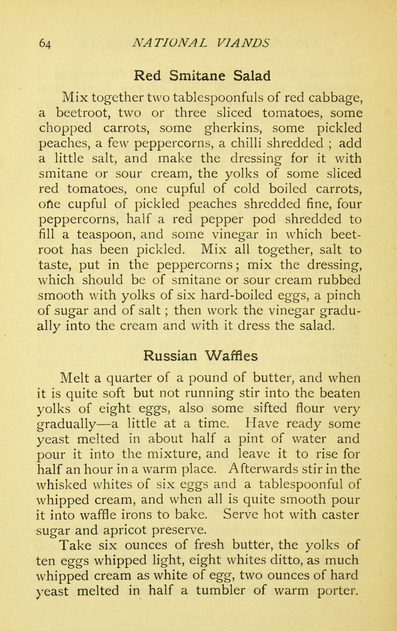 Red Smitane Salad Mix together two tablespoonfuls of red cabbage, a beetroot, two or three sHced tomatoes, some chopped carrots, some gherkins, some pickled peaches, a few peppercorns, a chiUi shredded ; add a Httle salt, and make the dressing for it with smitane or sour cream, the yolks of some sliced red tomatoes, one cupful of cold boiled carrots, ofie cupful of pickled peaches shredded fine, four peppercorns, half a red pepper pod shredded to fill a teaspoon, and some vinegar in which beet- root has been pickled. Mix all together, salt to taste, put in the peppercorns; mix the dressing, which should be of smitane or sour cream rubbed smooth with yolks of six hard-boiled eggs, a pinch of sugar and of salt; then work the vinegar gradu- ally into the cream and with it dress the salad. Russian Waffles Melt a quarter of a pound of butter, and when it is quite soft but not running stir into the beaten yolks of eight eggs, also some sifted flour very gradually—^a little at a time. Have ready some yeast melted in about half a pint of vv^ater and pour it into the mixture, and leave it to rise for half an hour in a warm place. Afterwards stir in the whisked whites of six eggs and a tablespoonful of whipped cream, and when all is quite smooth pour it into waffle irons to bake. Serve hot with caster sugar and apricot preserve. Take six ounces of fresh butter, the yolks of ten eggs whipped light, eight whites ditto, as much whipped cream as white of egg, two ounces of hard yeast melted in half a tumbler of warm porter.