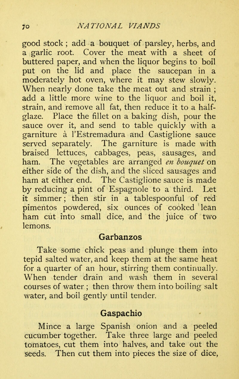 good stock ; add a bouquet of parsley, herbs, and a garlic root. Cover the meat with a sheet of buttered paper, and when the liquor begins to boil put on the lid and place the saucepan in a moderately hot oven, where it may stew slowly. When nearly done take the meat out and strain ; add a little more wine to the liquor and boil it, strain, and remove all fat, then reduce it to a half- glaze. Place the fillet on a baking dish, pour the sauce over it, and send to table quickly with a garniture a I'Estremadura and Castiglione sauce served separately. The garniture is made with braised lettuces, cabbages, peas, sausages, and ham. The vegetables are arranged en bouquet on either side of the dish, and the sliced sausages and ham at either end. The Castiglione sauce is made by reducing a pint of Espagnole to a third. Let it simmer; then stir in a tablespoonful of red pimentos powdered, six ounces of cooked lean ham cut into small dice, and the juice of two lemons. Garbanzos Take some chick peas and plunge them into tepid salted water, and keep them at the same heat for a quarter of an hour, stirring them continually. When tender drain and wash them in several courses of water ; then throw them into boiling salt water, and boil gently until tender. Gaspachio Mince a large Spanish onion and a peeled cucumber together. Take three large and peeled tomatoes, cut them into halves, and take out the seeds. Then cut them into pieces the size of dice,