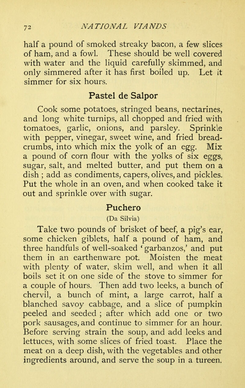 half a pound of smoked streaky bacon, a few slices of ham, and a fowl. These should be well covered with water and the liquid carefully skimmed, and only simmered after it has first boiled up. Let it simmer for six hours. Pastel de Salpor Cook some potatoes, stringed beans, nectarines, and long white turnips, all chopped and fried with tomatoes, garlic, onions, and parsley. Sprinkle with pepper, vinegar, sweet wine, and fried bread- crumbs, into which mix the yolk of an egg. Mix a pound of corn flour with the yolks of six eggs, sugar, salt, and melted butter, and put them on a dish ; add as condiments, capers, olives, and pickles. Put the whole in an oven, and when cooked take it out and sprinkle over with sugar. Puchero (Da Silvia) Take two pounds of brisket of beef, a pig's ear, some chicken giblets, half a pound of ham, and three handfuls of well-soaked * garbanzos,' and put them in an earthenware pot. Moisten the meat with plenty of water, skim well, and when it all boils set it on one side of the stove to simmer for a couple of hours. Then add two leeks, a bunch of chervil, a bunch of mint, a large carrot, half a blanched savoy cabbage, and a slice of pumpkin peeled and seeded ; after which add one or two pork sausages, and continue to simmer for an hour. Before serving strain the soup, and add leeks and lettuces, with some slices of fried toast. Place the meat on a deep dish, with the vegetables and other ingredients around, and serve the soup in a tureen.