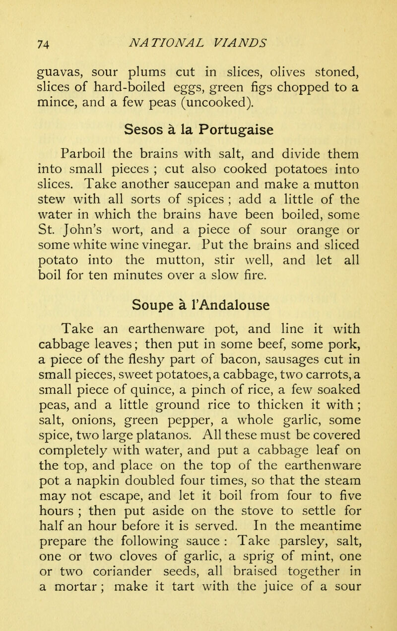 guavas, sour plums cut in slices, olives stoned, slices of hard-boiled eggs, green figs chopped to a mince, and a few peas (uncooked). Sesos a la Portugaise Parboil the brains with salt, and divide them into small pieces ; cut also cooked potatoes into slices. Take another saucepan and make a mutton stew with all sorts of spices ; add a little of the water in which the brains have been boiled, some St. John's wort, and a piece of sour orange or some white wine vinegar. Put the brains and sliced potato into the mutton, stir well, and let all boil for ten minutes over a slow fire. Soupe a TAndalouse Take an earthenware pot, and line it with cabbage leaves; then put in some beef, some pork, a piece of the fleshy part of bacon, sausages cut in small pieces, sweet potatoes, a cabbage, two carrots, a small piece of quince, a pinch of rice, a few soaked peas, and a little ground rice to thicken it with; salt, onions, green pepper, a whole garlic, some spice, two large platanos. All these must be covered completely with water, and put a cabbage leaf on the top, and place on the top of the earthenware pot a napkin doubled four times, so that the steam may not escape, and let it boil from four to five hours ; then put aside on the stove to settle for half an hour before it is served. In the meantime prepare the following sauce : Take parsley, salt, one or two cloves of garlic, a sprig of mint, one or two coriander seeds, all braised together in a mortar ; make it tart with the juice of a sour