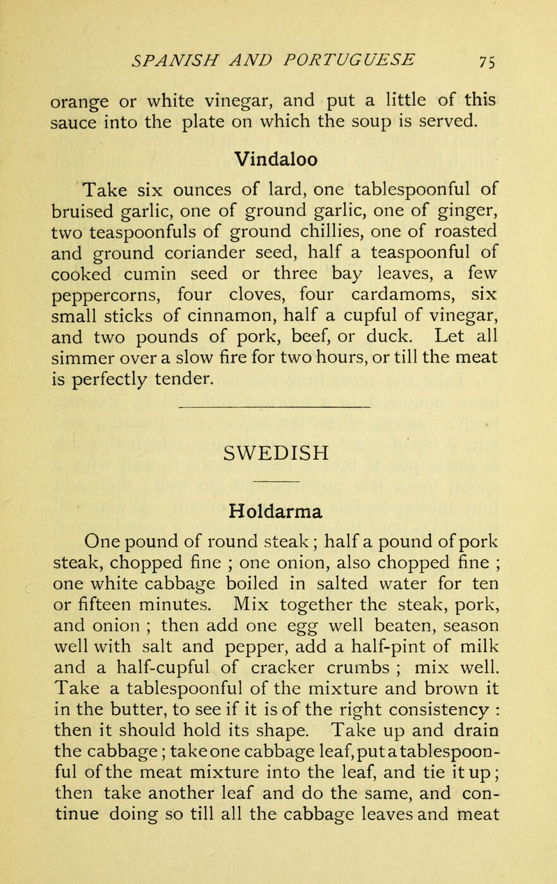 orange or white vinegar, and put a little of this sauce into the plate on which the soup is served. Vindaloo Take six ounces of lard, one tablespoonful of bruised garlic, one of ground garlic, one of ginger, two teaspoonfuls of ground chillies, one of roasted and ground coriander seed, half a teaspoonful of cooked cumin seed or three bay leaves, a few peppercorns, four cloves, four cardamoms, six small sticks of cinnamon, half a cupful of vinegar, and two pounds of pork, beef, or duck. Let all simmer over a slow fire for two hours, or till the meat is perfectly tender. SWEDISH Holdarma One pound of round steak; half a pound of pork steak, chopped fine ; one onion, also chopped fine ; one white cabbage boiled in salted water for ten or fifteen minutes. Mix together the steak, pork, and onion ; then add one egg well beaten, season well with salt and pepper, add a half-pint of milk and a half-cupful of cracker crumbs ; mix well. Take a tablespoonful of the mixture and brown it in the butter, to see if it is of the right consistency : then it should hold its shape. Take up and drain the cabbage; take one cabbage leaf, put a tablespoon- ful of the meat mixture into the leaf, and tie it up; then take another leaf and do the same, and con- tinue doing so till all the cabbage leaves and meat