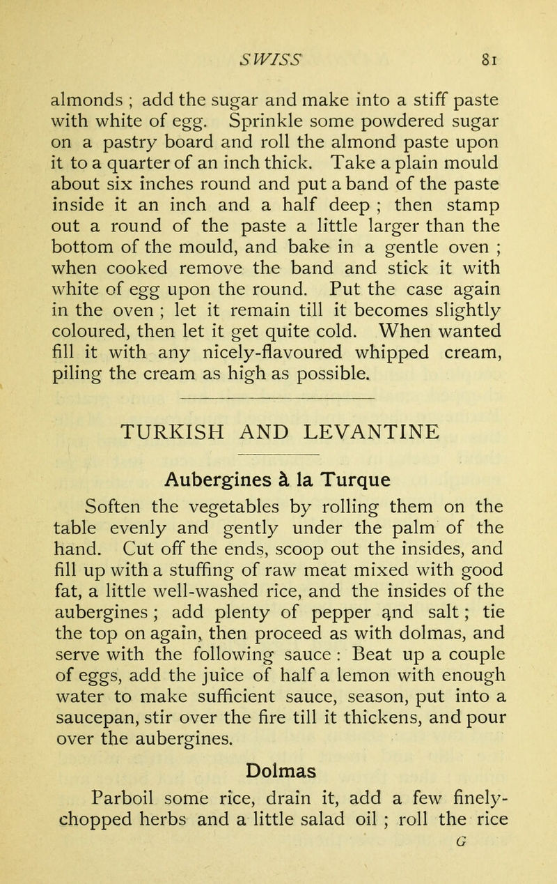 almonds ; add the sugar and make into a stiff paste with white of egg. Sprinkle some powdered sugar on a pastry board and roll the almond paste upon it to a quarter of an inch thick. Take a plain mould about six inches round and put a band of the paste inside it an inch and a half deep ; then stamp out a round of the paste a little larger than the bottom of the mould, and bake in a gentle oven ; when cooked remove the band and stick it with white of egg upon the round. Put the case again in the oven ; let it remain till it becomes slightly coloured, then let it get quite cold. When wanted fill it with any nicely-flavoured whipped cream, piling the cream as high as possible. TURKISH AND LEVANTINE Aubergines k la Turque Soften the vegetables by rolling them on the table evenly and gently under the palm of the hand. Cut off the ends, scoop out the insides, and fill up with a stuffing of raw meat mixed with good fat, a little well-washed rice, and the insides of the aubergines; add plenty of pepper ^nd salt; tie the top on again, then proceed as with dolmas, and serve with the following sauce : Beat up a couple of eggs, add the juice of half a lemon with enough water to make sufficient sauce, season, put into a saucepan, stir over the fire till it thickens, and pour over the aubergines. Dolmas Parboil some rice, drain it, add a few finely- chopped herbs and a little salad oil ; roll the rice G