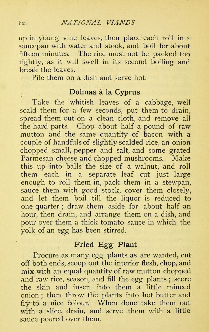 up in young vine leaves, then place each roll in a saucepan with water and stock, and boil for about fifteen minutes. The rice must not be packed too tightly, as it will swell in its second boiling and break the leaves. Pile them on a dish and serve hot. Dolmas a la Cyprus Take the whitish leaves of a cabbage, well scald them for a few seconds, put them to drain, spread them out on a clean cloth, and remove all the hard parts. Chop about half a pound of raw mutton and the same quantity of bacon with a couple of handfuls of slightly scalded rice, an onion chopped small, pepper and salt, and some grated Parmesan cheese and chopped mushrooms. Make this up into balls the size of a walnut, and roll them each in a separate leaf cut just large enough to roll them in, pack them in a stewpan, sauce them with good stock, cover them closely, and let them boil till the liquor is reduced to one-quarter ; draw them aside for about half an hour, then drain, and arrange them on a dish, and pour over them a thick tomato sauce in which the yolk of an egg has been stirred. Fried Egg Plant Procure as many egg plants as are wanted, cut off both ends, scoop out the interior flesh, chop, and mix with an equal quantity of raw mutton chopped and raw rice, season, and fill the egg plants ; score the skin and insert into them a little minced onion ; then throw the plants into hot butter and fry to a nice colour. When done take them out with a slice, drain, and serve them with a little sauce poured over them.