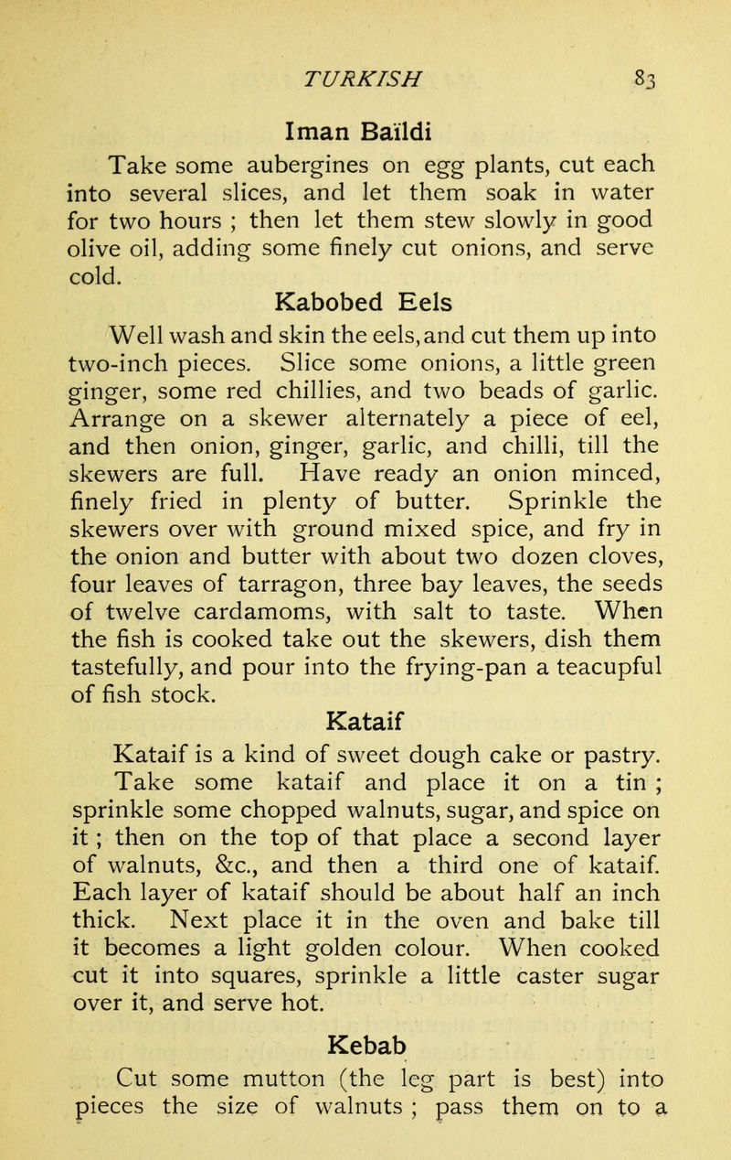 I man Baildi Take some aubergines on egg plants, cut each into several slices, and let them soak in water for two hours ; then let them stew slowly in good olive oil, adding some finely cut onions, and serve cold. Kabobed Eels Well wash and skin the eels, and cut them up into two-inch pieces. Slice some onions, a little green ginger, some red chillies, and two beads of garlic. Arrange on a skewer alternately a piece of eel, and then onion, ginger, garlic, and chilli, till the skewers are full. Have ready an onion minced, finely fried in plenty of butter. Sprinkle the skewers over with ground mixed spice, and fry in the onion and butter with about two dozen cloves, four leaves of tarragon, three bay leaves, the seeds of twelve cardamoms, with salt to taste. When the fish is cooked take out the skewers, dish them tastefully, and pour into the frying-pan a teacupful of fish stock. Kataif Kataif is a kind of sweet dough cake or pastry. Take some kataif and place it on a tin ; sprinkle some chopped walnuts, sugar, and spice on it; then on the top of that place a second layer of w^alnuts, &c., and then a third one of kataif Each layer of kataif should be about half an inch thick. Next place it in the oven and bake till it becomes a light golden colour. When cooked cut it into squares, sprinkle a little caster sugar over it, and serve hot. Kebab Cut some mutton (the leg part is best) into pieces the size of walnuts ; pass them on to a