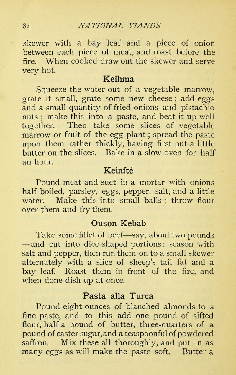 skewer with a bay leaf and a piece of onion between each piece of meat, and roast before the fire. When cooked draw out the skewer and serve very hot. Keihma Squeeze the water out of a vegetable marrow, grate it small, grate some new cheese ; add eggs and a small quantity of fried onions and pistachio nuts ; make this into a paste, and beat it up well together. Then take some slices of vegetable marrow or fruit of the egg plant; spread the paste upon them rather thickly, having first put a little butter on the slices. Bake in a slow oven for half an hour. Keinfte Pound meat and suet in a mortar with onions half boiled, parsley, eggs, pepper, salt, and a little water. Make this into small balls ; throw flour over them and fry them. Ouson Kebab Take some fillet of beef—say, about two pounds —and cut into dice-shaped portions; season with salt and pepper, then run them on to a small skewer alternately with a slice of sheep's tail fat and a bay leaf Roast them in front of the fire, and when done dish up at once. Pasta alia Turca Pound eight ounces of blanched almonds to a fine paste, and to this add one pound of sifted flour, half a pound of butter, three-quarters of a pound of caster sugar, and a teaspoonfulof powdered saffron. Mix these all thoroughly, and put in as many eggs as will make the paste soft. Butter a