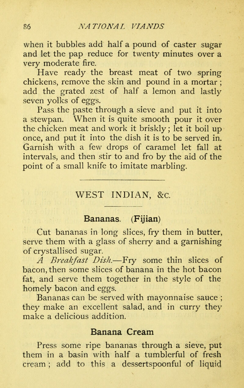 when it bubbles add half a pound of caster sugar and let the pap reduce for twenty minutes over a very moderate fire. Have ready the breast meat of two spring chickens, remove the skin and pound in a mortar ; add the grated zest of half a lemon and lastly seven yolks of eggs. Pass the paste through a sieve and put it into a stewpan. When it is quite smooth pour it over the chicken meat and work it briskly; let it boil up once, and put it into the dish it is to be served in. Garnish with a few drops of caramel let fall at intervals, and then stir to and fro by the aid of the point of a small knife to imitate marbling. WEST INDIAN, &c. Bananas. (Fijian) Cut bananas in long slices, fry them in butter, serve them with a glass of sherry and a garnishing of crystallised sugar. A Breakfast Dish.—Fry some thin slices of bacon, then some slices of banana in the hot bacon fat, and serve them together in the style of the homely bacon and eggs. Bananas can be served with mayonnaise sauce ; they make an excellent salad, and in curry they make a delicious addition. Banana Cream Press some ripe bananas through a sieve, put them in a basin with half a tumblerful of fresh cream; add to this a dessertspoonful of liquid