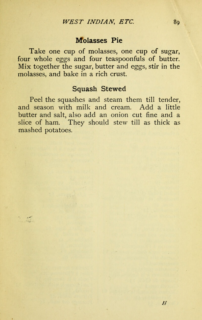 l^olasses Pie Take one cup of molasses, one cup of sugar, four whole eggs and four teaspoonfuls of butter. Mix together the sugar, butter and eggs, stir in the molasses, and bake in a rich crust. Squash Stewed Peel the squashes and steam them till tender, and season with milk and cream. Add a little butter and salt, also add an onion cut fine and a slice of ham. They should stew till as thick as mashed potatoes.