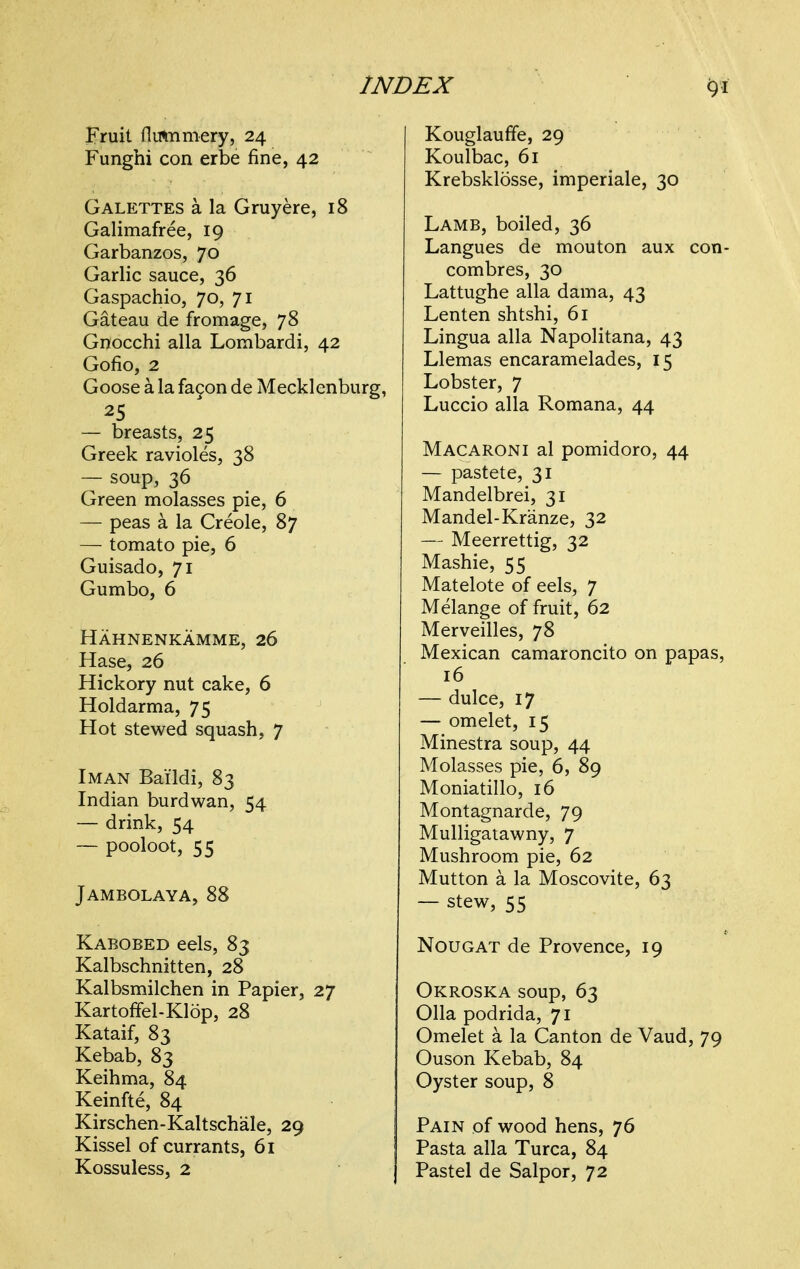 INDEX Fruit flutnmery, 24 Funghi con erbe fine, 42 GALETTES a la Gruyere, 18 Galimafree, 19 Garbanzos, 70 Garlic sauce, 36 Gaspachio, 70, 71 Gateau de fromage, 78 Gnocchi alia Lorabardi, 42 Gofio, 2 Goose a la fa9on de Mecklenburg, — breasts, 25 Greek ravioles, 38 — soup, 36 Green molasses pie, 6 — peas a la Creole, 87 — tomato pie, 6 Guisado, 71 Gumbo, 6 Hahnenkamme, 26 Hase, 26 Hickory nut cake, 6 Holdarma, 75 Hot stewed squash, 7 I MAN Bai'ldi, 83 Indian burdwan, 54 — drink, 54 — pooloot, 55 Jambolaya, 88 Kabobed eels, 83 Kalbschnitten, 28 Kalbsmilchen in Papier, 27 Kartoffel-Klop, 28 Kataif, 83 Kebab, 83 Keihma, 84 Keinfte, 84 Kirschen-Kaltschale, 29 Kissel of currants, 61 Kossuless, 2 Kouglauffe, 29 Koulbac, 61 Krebsklosse, imperiale, 30 Lamb, boiled, 36 Langues de mouton aux con- combres, 30 Lattughe alia dama, 43 Lenten shtshi, 61 Lingua alia Napolitana, 43 Llemas encaramelades, 15 Lobster, 7 Luccio alia Romana, 44 Macaroni al pomidoro, 44 — pastete, 31 Mandelbrei, 31 Mandel-Kranze, 32 — Meerrettig, 32 Mashie, 55 Matelote of eels, 7 Melange of fruit, 62 Merveilles, 78 Mexican camaroncito on papas, 16 — dulce, 17 — omelet, 15 Minestra soup, 44 Molasses pie, 6, 89 Moniatillo, 16 Montagnarde, 79 Mulligatawny, 7 Mushroom pie, 62 Mutton a la Moscovite, 63 — stew, 55 Nougat de Provence, 19 Okroska soup, 63 011a podrida, 71 Omelet a la Canton de Vaud, 79 Ouson Kebab, 84 Oyster soup, 8 Pain of wood hens, 76 Pasta alia Turca, 84 Pastel de Salpor, 72
