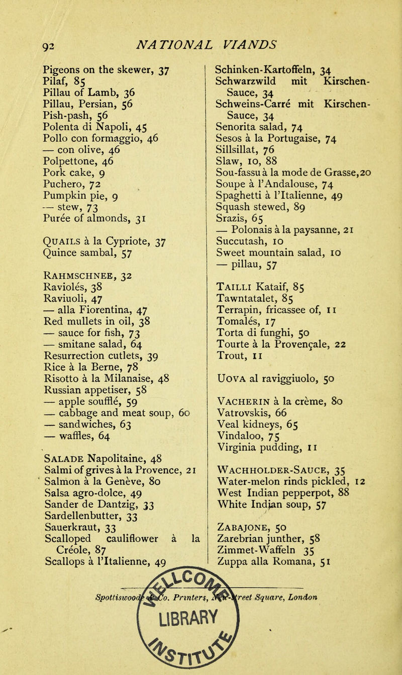 Pigeons on the skewer, 37 Pilaf, 85 Pillau of Lamb, 36 Pillau, Persian, 56 Pish-pash, 56 Polenta di Napoli, 45 Polio con formaggio, 46 — con olive, 46 Polpettone, 46 Pork cake, 9 Puchero, 72 Pumpkin pie, 9 — stew, 73 Puree of almonds, 31 Quails a la Cypriote, 37 Quince sambal, 57 Rahmschnee, 32 Ravioles, 38 Raviuoli, 47 — alia Fiorentina, 47 Red mullets in oil, 38 — sauce for fish, 73 — smitane salad, 64 Resurrection cutlets, 39 Rice a la Berne, 78 Risotto a la Milanaise, 48 Russian appetiser, 58 — apple souffle, 59 — cabbage and meat soup, 60 — sandwiches, 63 — waffles, 64 Salade Napolitaine, 48 Salmi of grives a la Provence, 21 ' Salmon a la Geneve, 80 Salsa agro-dolce, 49 Sander de Dantzig, 33 Sardellenbutter, 33 Sauerkraut, 33 Scalloped cauliflower a la Creole, 87 Scallops a I'ltalienne, 49 Schinken-Kartoffeln, 34 Schwarzwild mit Kirschen- Sauce, 34 Schweins-Carre mit Kirschen- Sauce, 34 Senorita salad, 74 Sesos a la Portugaise, 74 Sillsillat, 76 Slaw, 10, 88 Sou-fassua la mode de Grasse,20 Soupe a I'Andalouse, 74 Spaghetti a I'ltalienne, 49 Squash stewed, 89 Srazis, 65 — Polonais a la paysanne, 21 Succutash, 10 Sweet mountain salad, 10 — pillau, 57 Tailli Kataif, 85 Tawntatalet, 85 Terrapin, fricassee of, 11 Tomales, 17 Torta di funghi, 50 Tourte a la Proven9ale, 22 Trout, II UovA al raviggiuolo, 50 Vacherin a la creme, 80 Vatrovskis, 66 Veal kidneys, 65 Vindaloo, 75 Virginia pudding, 11 Wachholder-Sauce, 35 Water-melon rinds pickled, 12 West Indian pepperpot, 88 White Indian soup, 57 Zabajone, 50 Zarebrian junther, 58 Zimmet-Wafifeln 35 Zuppa alia Romana, 51 Spottiswoo(^j^^o. Printers, ^i^'\reet Squa7'e, London LIBRARY