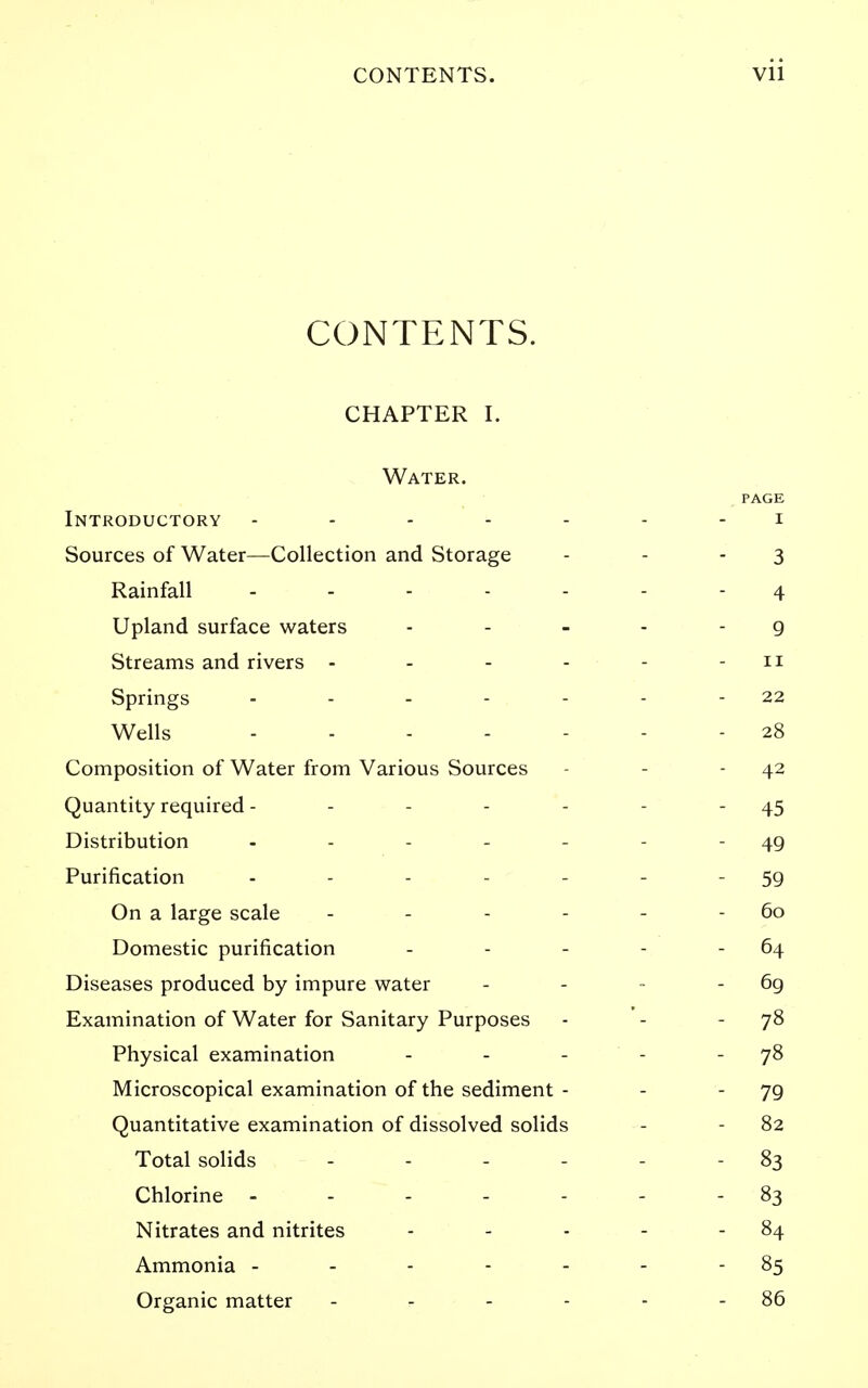 CONTENTS. CHAPTER I. Water. PAGE Introductory ------- i Sources of Water—Collection and Storage - - - 3 Rainfall 4 Upland surface waters . . _ . - g Streams and rivers - - - - - - 11 Springs - - - - - - - 22 Wells ------- 28 Composition of Water from Various Sources - - - 42 Quantity required - - - - - - - 45 Distribution - - - - - - - 49 Purification - - - - - - - 59 On a large scale - - - - - - 60 Domestic purification - - - - - 64 Diseases produced by impure water - - - - 6g Examination of Water for Sanitary Purposes - '- - 7^ Physical examination - - - - -78 Microscopical examination of the sediment - - - 79 Quantitative examination of dissolved solids - - 82 Total solids - - - - - - 83 Chlorine ------- 83 Nitrates and nitrites - - - - - 84 Ammonia - - - - - - - 85 Organic matter - - - - - - 86