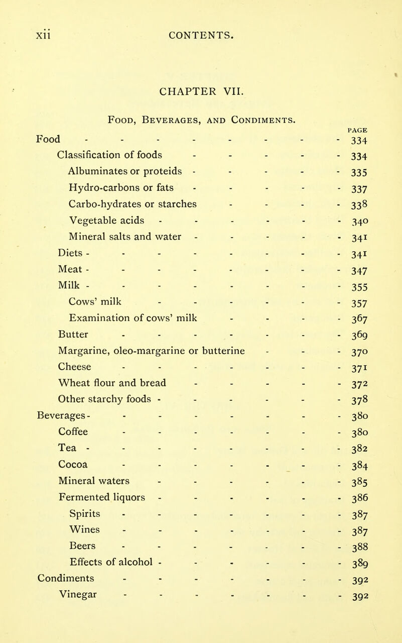 CHAPTER VII. Food, Beverages, and Condiments. PAGE Food Classification of foods . . . - . 334 Albuminates or proteids ----- 335 Hydro-carbons or fats ----- 337 Carbo-hydrates or starches - - - - 338 Vegetable acids ------ 340 Mineral salts and water ----- 341 Diets 341 Meat -------- 347 Milk 355 Cows' milk 357 Examination of cows' milk . . - . 367 Butter 369 Margarine, oleo-margarine or butterine - - - 370 Cheese 371 Wheat flour and bread ----- 372 Other starchy foods ------ 378 Beverages- 380 Coffee 380 Tea - - - - - - - - 382 Cocoa ------- 384 Mineral waters 385 Fermented liquors ------ 386 Spirits ------- 387 Wines ------- 387 Beers - - - - - - - 388 Effects of alcohol - - - - - - 389 Condiments ------- 392 Vinegar - 392