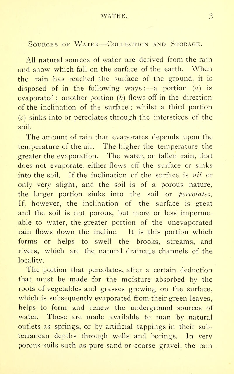 Sources of Water—Collection and Storage. All natural sources of water are derived from the rain and snow which fall on the surface of the earth. When the rain has reached the surface of the j^round, it is disposed of in the followin*^- ways:—a portion (a) is evaporated ; another portion (/;) flows off in the direction of the inclination of the surface ; whilst a third portion (c) sinks into or percolates throuj^h the interstices of the soil. The amount of rain that evaporates depends upon the temperature of the air. The higher the temperature the greater the evaporation. The water, or fallen rain, that does not evaporate, either flows ofl' the surface or sinks into the soil. If the inclination of the surface is nil or only very slight, and the soil is of a porous nature, the larger portion sinks into the soil or percolates. If, however, the inclination of the surface is great and the soil is not porous, hut more or less imperme- able to water, the greater portion of the unevaporated rain flows down the incline. It is this portion which forms or helps to swell the brooks, streams, and rivers, which are the natural drainage channels of the locality. The portion that percolates, after a certain deduction that must be made for the moisture absorbed by the roots of vegetables and grasses growing on the surface, which is subsequently evaporated from their green leaves, helps to form and renew the underground sources of water. These are made available to man by natural outlets as springs, or by artificial tappings in their sub- terranean depths through wells and borings. In very porous soils such as pure sand or coarse gravel, the rain