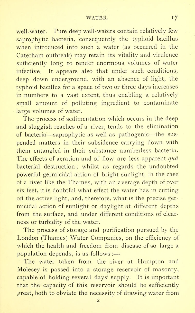 well-water. Pure deep well-waters contain relatively few saprophytic bacteria, consequently the typhoid bacillus when introduced into such a water (as occurred in the Caterham outbreak) may retain its vitality and virulence sufficiently long to render enormous volumes of water infective. It appears also that under such conditions, deep down underground, with an absence of light, the typhoid bacillus for a space of two or three days increases in numbers to a vast extent, thus enabling a relatively small amount of polluting ingredient to contaminate large volumes of water. The process of sedimentation which occurs in the deep and sluggish reaches of a river, tends to the elimination of bacteria—saprophytic as well as pathogenic—the sus- pended matters in their subsidence carrying down with them entangled in their substance numberless bacteria. The effects of aeration and of flow are less apparent qua bacterial destruction; whilst as regards the undoubted powerful germicidal action of bright sunlight, in the case of a river like the Thames, with an average depth of over six feet, it is doubtful what effect the water has in cutting oft' the active light, and, therefore, what is the precise ger- micidal action of sunlight or daylight at different depths from the surface, and under different conditions of clear- ness or turbidity of the water. The process of storage and purification pursued by the London (Thames) Water Companies, on the efficiency of which the health and freedom from disease of so large a population depends, is as follows :— The water taken from the river at Hampton and Molesey is passed into a storage reservoir of masonry, capable of holding several days' supply. It is important that the capacity of this reservoir should be sufficiently great, both to obviate the necessity of drawing water from 2