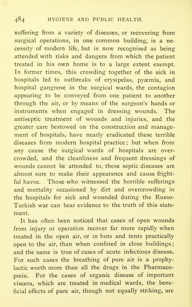 suffering from a variety of diseases, or recovering from surgical operations, in one common building, is a ne- cessity of modern life, but is now recognised as being attended with risks and dangers from which the patient treated in his own home is to a large extent exempt. In former times, this crowding together of the sick in hospitals led to outbreaks of erysipelas, pyaemia, and hospital gangrene in the surgical wards, the contagion appearing to be conveyed from one patient to another through the air, or by means of the surgeon's hands or instruments when engaged in dressing wounds. The antiseptic treatment of wounds and injuries, and the greater care bestowed on the construction and manage- ment of hospitals, have nearly eradicated these terrible diseases from modern hospital practice ; but when from any cause the surgical wards of hospitals are over- crowded, and the cleanliness and frequent dressings of wounds cannot be attended to, these septic diseases are almost sure to make their appearance and cause fright- ful havoc. Those who witnessed the horrible sufferings and mortality occasioned by dirt and overcrowding in the hospitals for sick and wounded during the Russo- Turkish war can bear evidence to the truth of this state- ment. It has often been noticed that cases of open wounds from injury or operation recover far more rapidly when treated in the open air, or in huts and tents practically open to the air, than when confined in close buildings; and the same is true of cases of acute infectious disease. For such cases the breathing of pure air is a prophy- lactic worth more than all the drugs in the Pharmaco- poeia. For the cases of organic disease of important viscera, which are treated in medical wards, the bene- ficial effects of pure air, though not equally striking, are