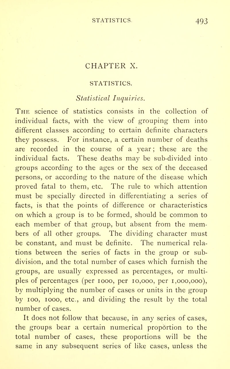 CHAPTER X. STATISTICS. Statistical Inquiries. The science of statistics consists in the collection of individual facts, with the view of grouping them into different classes according to certain definite characters they possess. For instance, a certain number of deaths are recorded in the course of a year; these are the individual facts. These deaths may be sub-divided into groups according to the ages or the sex of the deceased persons, or according to the nature of the disease which proved fatal to them, etc. The rule to which attention must be specially directed in differentiating a series of facts, is that the points of difference or characteristics on which a group is to be formed, should be common to each member of that group, but absent from the mem- bers of all other groups. The dividing character must I be constant, and must be definite. The numerical rela- tions between the series of facts in the group or sub- division, and the total number of cases which furnish the groups, are usually expressed as percentages, or multi- ples of percentages (per looo, per 10,000, per 1,000,000), by multiplying the number of cases or units in the group by 100, 1000, etc., and dividing the result by the total number of cases. It does not follow that because, in any series of cases, the groups bear a certain numerical proportion to the total number of cases, these proportions will be the same in any subsequent series of like cases, unless the