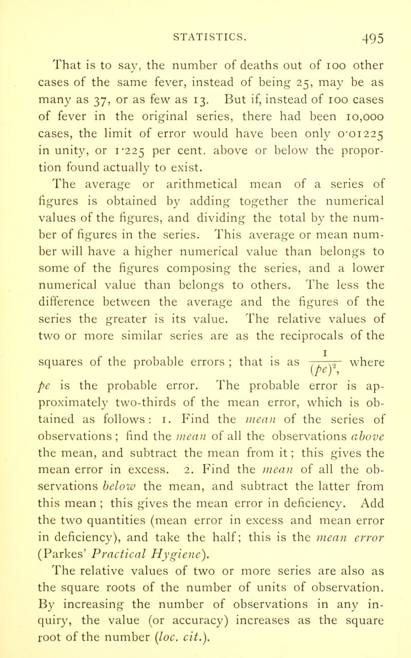 That is to say, the number of deaths out of icq other cases of the same fever, instead of being 25, may be as many as 37, or as few as 13. But if, instead of 100 cases of fever in the original series, there had been 10,000 cases, the limit of error would have been only 0*01225 in unity, or i'225 per cent, above or below the propor- tion found actually to exist. The average or arithmetical mean of a series of figures is obtained by adding together the numerical values of the figures, and dividing the total by the num- ber of figures in the series. This average or mean num- ber will have a higher numerical value than belongs to some of the figures composing the series, and a lower numerical value than belongs to others. The less the difference between the average and the figures of the series the greater is its value. The relative values of two or more similar series are as the reciprocals of the squares of the probable errors ; that is as where pe is the probable error. The probable error is ap- proximately two-thirds of the mean error, which is ob- tained as follows: i. Find the mean of the series of observations; find the mean of all the observations above the mean, and subtract the mean from it; this gives the mean error in excess. 2. Find the mea}i of all the ob- servations below the mean, and subtract the latter from this mean ; this gives the mean error in deficiency. Add the two quantities (mean error in excess and mean error in deficiency), and take the half; this is the mean error (Parkes' Practical Hygiene). The relative values of two or more series are also as the square roots of the number of units of observation. By increasing the number of observations in any in- quiry, the value (or accuracy) increases as the square root of the number {loc. cit.).