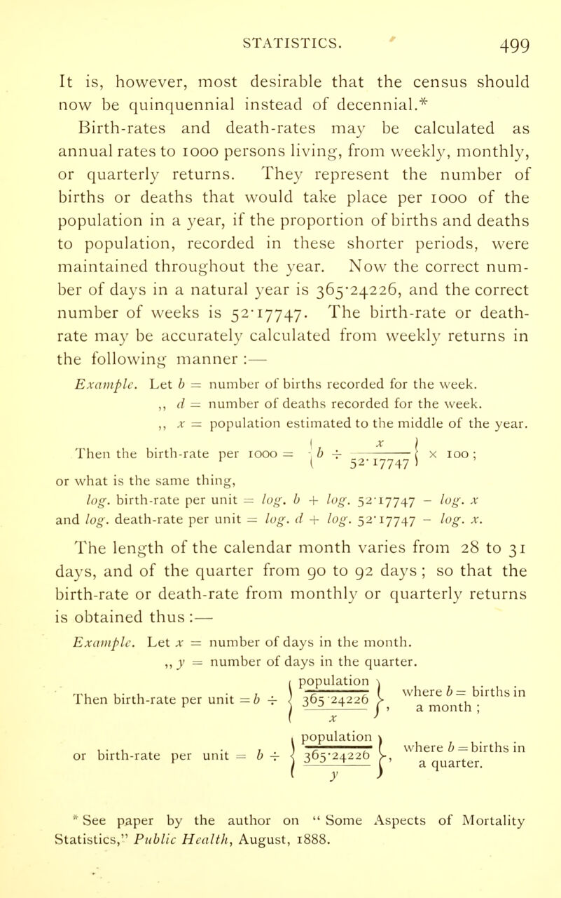 It is, however, most desirable that the census should now be quinquennial instead of decennial.^ Birth-rates and death-rates ma}' be calculated as annual rates to looo persons livin*^, from weekl}', monthly, or quarterly returns. They represent the number of births or deaths that would take place per looo of the population in a year, if the proportion of births and deaths to population, recorded in these shorter periods, were maintained throughout the year. Now the correct num- ber of days in a natural year is 365*24226, and the correct number of weeks is 52-17747. The birth-rate or death- rate may be accurately calculated from weekly returns in the followin*;- manner :— Example. Let h = number of births recorded for the week. ,, (/ = number of deaths recorded for the week. X = population estimated to the middle of the year. I X I Then the birth-rate per 1000= '^^ ^ 52-17747 i ^ '^^^ ' or what is the same thing, log. birth-rate per unit — log. b -{- log. 52-17747 - log. x and log. death-rate per unit — log. d + log. 52-17747 - log. x. The length of the calendar month varies from 28 to 31 days, and of the quarter from 90 to 92 days ; so that the birth-rate or death-rate from monthly or quarterly returns is obtained thus :— Example. Let x = number of days in the month. ,, y — number of days in the quarter. !population \ r I whereon births in 365 24226 > . •^—■^—^ I > a month ; X ' ipopulation \ g , ' I where h = births in 365-24220 |, ^ quarter. * See paper by the author on  Some Aspects of Mortality Statistics, Public Health, August, 1888.