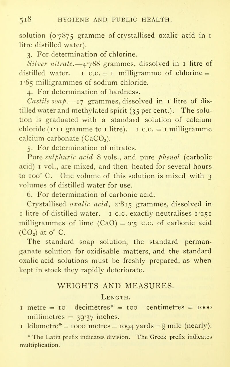 solution (07875 gramme of crystallised oxalic acid in i litre distilled water). 3. For determination of chlorine. Silver nitrate.—4788 grammes, dissolved in i litre of distilled water. i c.c. = i milligramme of chlorine = 1-65 milligrammes of sodium chloride. 4. For determination of hardness. Castile soap.—ij grammes, dissolved in i litre of dis- tilled water and methylated spirit (35 per cent.). The solu- tion is graduated with a standard solution of calcium chloride (i*iI gramme to i litre), i c.c. = i milligramme calcium carbonate (CaCOg). 5. For determination of nitrates. Pure sulphuric acid 8 vols., and pure phenol (carbolic acid) I vol., are mixed, and then heated for several hours to 100^ C. One volume of this solution is mixed with 3 \'olumes of distilled water for use. 6. For determination of carbonic acid. Crystallised oxalic acid, 2'8i5 grammes, dissolved in I litre of distilled water, i c.c. exactly neutralises 1*251 milligrammes of lime (CaO) = 0*5 c.c. of carbonic acid (CO2) at 0° C. The standard soap solution, the standard perman- ganate solution for oxidisable matters, and the standard oxalic acid solutions must be freshly prepared, as when kept in stock they rapidly deteriorate. WEIGHTS AND MEASURES. Length. I metre = 10 decimetres* = 100 centimetres = 1000 millimetres = 39*37 inches. I kilometre^ = 1000 metres = 1094 yards = | mile (nearly). * The Latin prefix indicates division. The Greek prefix indicates multiplication.