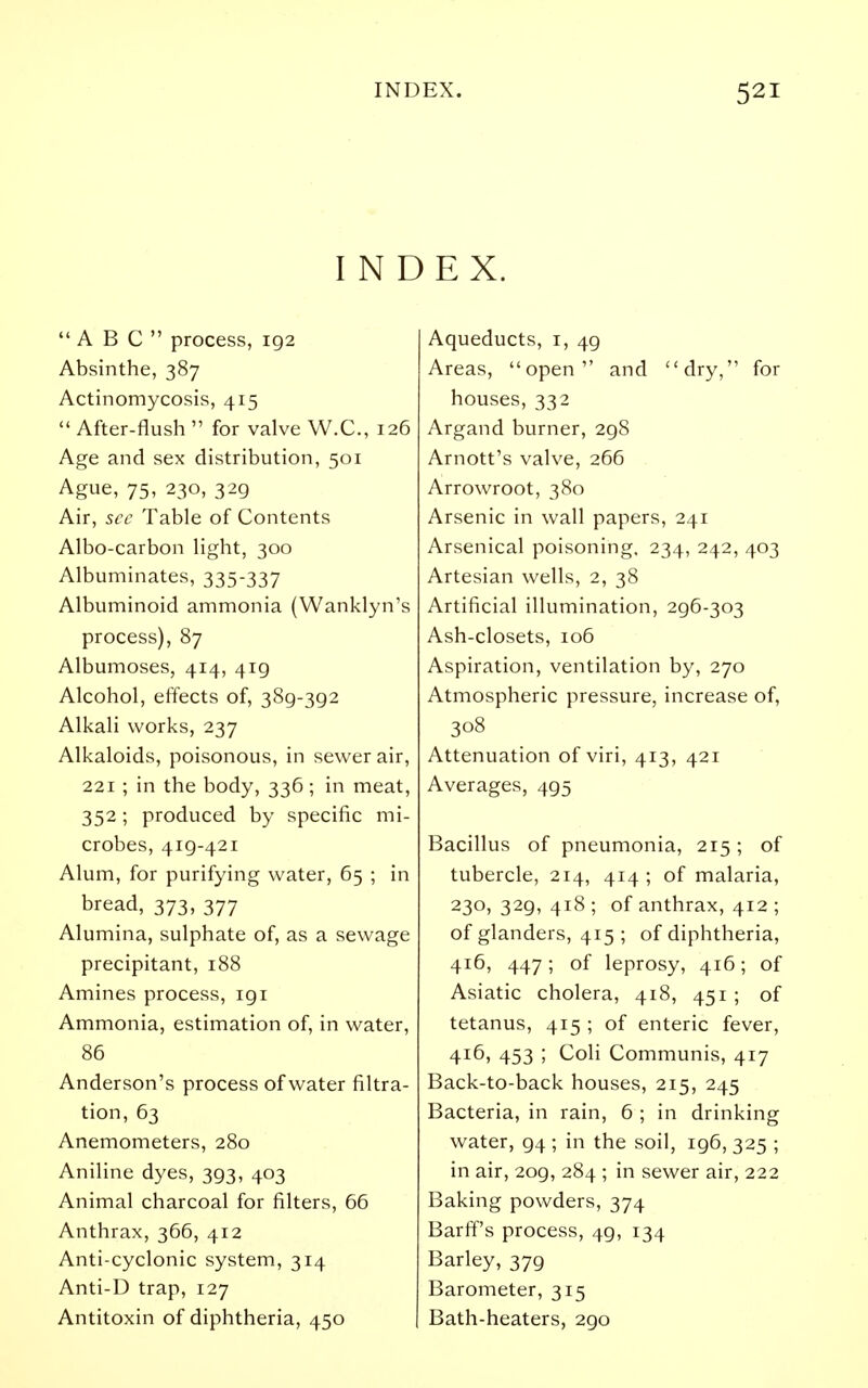 INDEX. ABC process, 192 Absinthe, 387 Actinomycosis, 415  After-flush  for valve W.C., 126 Age and sex distribution, 501 Ague, 75, 230, 329 Air, see Table of Contents Albo-carbon light, 300 Albuminates, 335-337 Albuminoid ammonia (Wanklyn's process), 87 Albumoses, 414, 419 Alcohol, effects of, 389-392 Alkali works, 237 Alkaloids, poisonous, in sewer air, 221 ; in the body, 336 ; in meat, 352; produced by specific mi- crobes, 419-421 Alum, for purifying water, 65 ; in bread, 373, 377 Alumina, sulphate of, as a sewage precipitant, 188 Amines process, igi Ammonia, estimation of, in water, 86 Anderson's process of water filtra- tion, 63 Anemometers, 280 Aniline dyes, 393, 403 Animal charcoal for filters, 66 Anthrax, 366, 412 Anti-cyclonic system, 314 Anti-D trap, 127 Antitoxin of diphtheria, 450 Aqueducts, i, 49 Areas, open and dry, for houses, 332 Argand burner, 298 Arnott's valve, 266 Arrowroot, 380 Arsenic in wall papers, 241 Arsenical poisoning, 234, 242, 403 Artesian wells, 2, 38 Artificial illumination, 296-303 Ash-closets, 106 Aspiration, ventilation by, 270 Atmospheric pressure, increase of, 308 Attenuation of viri, 413, 421 Averages, 495 Bacillus of pneumonia, 215; of tubercle, 214, 414 ; of malaria, 230, 329, 418 ; of anthrax, 412 ; of glanders, 415 ; of diphtheria, 416, 447; of leprosy, 416; of Asiatic cholera, 418, 451; of tetanus, 415 ; of enteric fever, 416, 453 ; Coli Communis, 417 Back-to-back houses, 215, 245 Bacteria, in rain, 6 ; in drinking water, 94 ; in the soil, 196, 325 ; in air, 209, 284 ; in sewer air, 222 Baking powders, 374 Barff's process, 49, 134 Barley, 379 Barometer, 315 Bath-heaters, 290