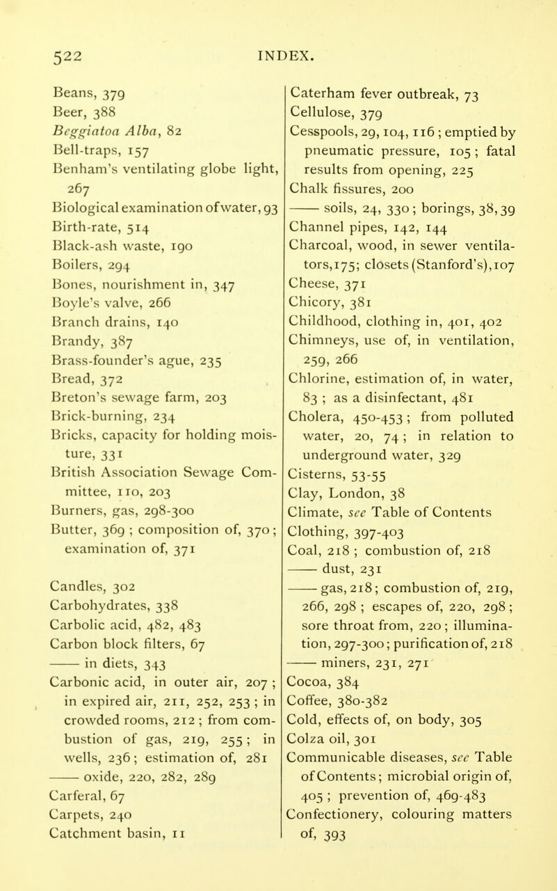 Beans, 379 Beer, 388 Bcggiatoa Alba, 82 Bell-traps, 157 Benham's ventilating globe light, 267 Biological examination of water, 93 Birth-rate, 514 Black-ash waste, 190 Boilers, 294 Bones, nourishment in, 347 Boyle's valve, 266 Branch drains, 140 Brandy, 387 Brass-founder's ague, 235 Bread, 372 Breton's sewage farm, 203 Brick-burning, 234 Bricks, capacity for holding mois- ture, 331 British Association Sewage Com- mittee, 110, 203 Burners, gas, 298-300 Butter, 369 ; composition of, 370; examination of, 371 Candles, 302 Carbohydrates, 338 Carbolic acid, 482, 483 Carbon block filters, 67 in diets, 343 Carbonic acid, in outer air, 207 ; in expired air, 211, 252, 253 ; in crowded rooms, 212 ; from com- bustion of gas, 219, 255; in wells, 236; estimation of, 281 oxide, 220, 282, 289 Carferal, 67 Carpets, 240 Catchment basin, 11 Caterham fever outbreak, 73 Cellulose, 379 Cesspools, 29,104,116 ; emptied by pneumatic pressure, 105 ; fatal results from opening, 225 Chalk fissures, 200 soils, 24, 330; borings, 38,39 Channel pipes, 142, 144 Charcoal, wood, in sewer ventila- tors, 175; closets (Stanford's),107 Cheese, 371 Chicory, 381 Childhood, clothing in, 401, 402 Chimneys, use of, in ventilation, 259, 266 Chlorine, estimation of, in water, 83 ; as a disinfectant, 481 Cholera, 450-453; from polluted water, 20, 74; in relation to underground water, 329 Cisterns, 53-55 Clay, London, 38 Climate, sec Table of Contents Clothing, 397-403 Coal, 218 ; combustion of, 218 dust, 231 gas, 218; combustion of, 219, 266, 298 ; escapes of, 220, 298; sore throat from, 220 ; illumina- tion, 297-300; purification of, 218 miners, 231, 271 Cocoa, 384 Coffee, 380-382 Cold, effects of, on body, 305 Colza oil, 301 Communicable diseases, sec Table of Contents; microbial origin of, 405 ; prevention of, 469-483 Confectionery, colouring matters of, 393